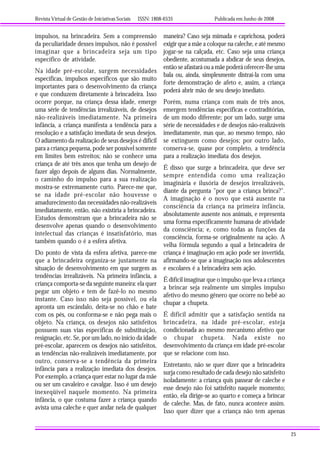 Revista Virtual de Gestão de Iniciativas Sociais ISSN: 1808-6535 Publicada em Junho de 2008
25
impulsos, na brincadeira. Sem a compreensão
da peculiaridade desses impulsos, não é possível
imaginar que a brincadeira seja um tipo
específico de atividade.
Na idade pré-escolar, surgem necessidades
específicas, impulsos específicos que são muito
importantes para o desenvolvimento da criança
e que conduzem diretamente à brincadeira. Isso
ocorre porque, na criança dessa idade, emerge
uma série de tendências irrealizáveis, de desejos
não-realizáveis imediatamente. Na primeira
infância, a criança manifesta a tendência para a
resolução e a satisfação imediata de seus desejos.
O adiamento da realização de seus desejos é difícil
para a criança pequena, pode ser possível somente
em limites bem estreitos; não se conhece uma
criança de até três anos que tenha um desejo de
fazer algo depois de alguns dias. Normalmente,
o caminho do impulso para a sua realização
mostra-se extremamente curto. Parece-me que,
se na idade pré-escolar não houvesse o
amadurecimento das necessidades não-realizáveis
imediatamente, então, não existiria a brincadeira.
Estudos demonstram que a brincadeira não se
desenvolve apenas quando o desenvolvimento
intelectual das crianças é insatisfatório, mas
também quando o é a esfera afetiva.
Do ponto de vista da esfera afetiva, parece-me
que a brincadeira organiza-se justamente na
situação de desenvolvimento em que surgem as
tendências irrealizáveis. Na primeira infância, a
criança comporta-se da seguinte maneira: ela quer
pegar um objeto e tem de fazê-lo no mesmo
instante. Caso isso não seja possível, ou ela
apronta um escândalo, deita-se no chão e bate
com os pés, ou conforma-se e não pega mais o
objeto. Na criança, os desejos não satisfeitos
possuem suas vias específicas de substituição,
resignação, etc. Se, por um lado, no início da idade
pré-escolar, aparecem os desejos não satisfeitos,
as tendências não-realizáveis imediatamente, por
outro, conserva-se a tendência da primeira
infância para a realização imediata dos desejos.
Por exemplo, a criança quer estar no lugar da mãe
ou ser um cavaleiro e cavalgar. Isso é um desejo
inexeqüível naquele momento. Na primeira
infância, o que costuma fazer a criança quando
avista uma caleche e quer andar nela de qualquer
maneira? Caso seja mimada e caprichosa, poderá
exigir que a mãe a coloque na caleche, e até mesmo
jogar-se na calçada, etc. Caso seja uma criança
obediente, acostumada a abdicar de seus desejos,
então se afastará ou a mãe poderá oferecer-lhe uma
bala ou, ainda, simplesmente distraí-la com uma
forte demonstração de afeto e, assim, a criança
poderá abrir mão de seu desejo imediato.
Porém, numa criança com mais de três anos,
emergem tendências específicas e contraditórias,
de um modo diferente; por um lado, surge uma
série de necessidades e de desejos não-realizáveis
imediatamente, mas que, ao mesmo tempo, não
se extinguem como desejos; por outro lado,
conserva-se, quase por completo, a tendência
para a realização imediata dos desejos.
É disso que surge a brincadeira, que deve ser
sempre entendida como uma realização
imaginária e ilusória de desejos irrealizáveis,
diante da pergunta "por que a criança brinca?".
A imaginação é o novo que está ausente na
consciência da criança na primeira infância,
absolutamente ausente nos animais, e representa
uma forma especificamente humana de atividade
da consciência; e, como todas as funções da
consciência, forma-se originalmente na ação. A
velha fórmula segundo a qual a brincadeira de
criança é imaginação em ação pode ser invertida,
afirmando-se que a imaginação nos adolescentes
e escolares é a brincadeira sem ação.
É difícil imaginar que o impulso que leva a criança
a brincar seja realmente um simples impulso
afetivo do mesmo gênero que ocorre no bebê ao
chupar a chupeta.
É difícil admitir que a satisfação sentida na
brincadeira, na idade pré-escolar, esteja
condicionada ao mesmo mecanismo afetivo que
o chupar chupeta. Nada existe no
desenvolvimento da criança em idade pré-escolar
que se relacione com isso.
Entretanto, não se quer dizer que a brincadeira
surja como resultado de cada desejo não satisfeito
isoladamente: a criança quis passear de caleche e
esse desejo não foi satisfeito naquele momento;
então, ela dirige-se ao quarto e começa a brincar
de caleche. Mas, de fato, nunca acontece assim.
Isso quer dizer que a criança não tem apenas
 