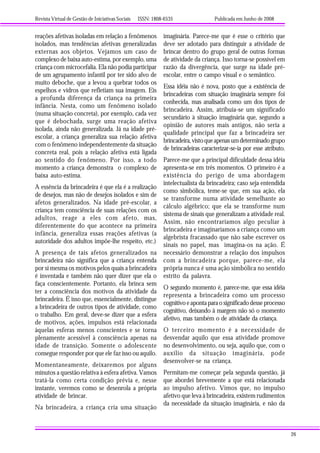 Revista Virtual de Gestão de Iniciativas Sociais ISSN: 1808-6535 Publicada em Junho de 2008
26
reações afetivas isoladas em relação a fenômenos
isolados, mas tendências afetivas generalizadas
externas aos objetos. Vejamos um caso de
complexo de baixa auto-estima, por exemplo, uma
criança com microcefalia. Ela não podia participar
de um agrupamento infantil por ter sido alvo de
muito deboche, que a levou a quebrar todos os
espelhos e vidros que refletiam sua imagem. Eis
a profunda diferença da criança na primeira
infância. Nesta, como um fenômeno isolado
(numa situação concreta), por exemplo, cada vez
que é debochada, surge uma reação afetiva
isolada, ainda não generalizada. Já na idade pré-
escolar, a criança generaliza sua relação afetiva
com o fenômeno independentemente da situação
concreta real, pois a relação afetiva está ligada
ao sentido do fenômeno. Por isso, a todo
momento a criança demonstra o complexo de
baixa auto-estima.
A essência da brincadeira é que ela é a realização
de desejos, mas não de desejos isolados e sim de
afetos generalizados. Na idade pré-escolar, a
criança tem consciência de suas relações com os
adultos, reage a eles com afeto, mas,
diferentemente do que acontece na primeira
infância, generaliza essas reações afetivas (a
autoridade dos adultos impõe-lhe respeito, etc.)
A presença de tais afetos generalizados na
brincadeira não significa que a criança entenda
por si mesma os motivos pelos quais a brincadeira
é inventada e também não quer dizer que ela o
faça conscientemente. Portanto, ela brinca sem
ter a consciência dos motivos da atividade da
brincadeira. É isso que, essencialmente, distingue
a brincadeira de outros tipos de atividade, como
o trabalho. Em geral, deve-se dizer que a esfera
de motivos, ações, impulsos está relacionada
àquelas esferas menos conscientes e se torna
plenamente acessível à consciência apenas na
idade de transição. Somente o adolescente
consegue responder por que ele faz isso ou aquilo.
Momentaneamente, deixaremos por alguns
minutos a questão relativa à esfera afetiva. Vamos
tratá-la como certa condição prévia e, nesse
instante, veremos como se desenrola a própria
atividade de brincar.
Na brincadeira, a criança cria uma situação
imaginária. Parece-me que é esse o critério que
deve ser adotado para distinguir a atividade de
brincar dentro do grupo geral de outras formas
de atividade da criança. Isso torna-se possível em
razão da divergência, que surge na idade pré-
escolar, entre o campo visual e o semântico.
Essa idéia não é nova, posto que a existência de
brincadeiras com situação imaginária sempre foi
conhecida, mas analisada como um dos tipos de
brincadeira. Assim, atribuía-se um significado
secundário à situação imaginária que, segundo a
opinião de autores mais antigos, não seria a
qualidade principal que faz a brincadeira ser
brincadeira,vistoqueapenasumdeterminadogrupo
de brincadeiras caracterizar-se-ia por esse atributo.
Parece-me que a principal dificuldade dessa idéia
apresenta-se em três momentos. O primeiro é a
existência do perigo de uma abordagem
intelectualista da brincadeira; caso seja entendida
como simbólica, teme-se que, em sua ação, ela
se transforme numa atividade semelhante ao
cálculo algébrico; que ela se transforme num
sistema de sinais que generalizam a atividade real.
Assim, não encontraríamos algo peculiar à
brincadeira e imaginaríamos a criança como um
algebrista fracassado que não sabe escrever os
sinais no papel, mas imagina-os na ação. É
necessário demonstrar a relação dos impulsos
com a brincadeira porque, parece-me, ela
própria nunca é uma ação simbólica no sentido
estrito da palavra.
O segundo momento é, parece-me, que essa idéia
representa a brincadeira como um processo
cognitivo e aponta para o significado desse processo
cognitivo, deixando à margem não só o momento
afetivo, mas também o de atividade da criança.
O terceiro momento é a necessidade de
desvendar aquilo que essa atividade promove
no desenvolvimento, ou seja, aquilo que, com o
auxílio da situação imaginária, pode
desenvolver-se na criança.
Permitam-me começar pela segunda questão, já
que abordei brevemente a que está relacionada
ao impulso afetivo. Vimos que, no impulso
afetivo que leva à brincadeira, existem rudimentos
da necessidade da situação imaginária, e não da
 