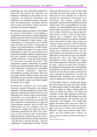 Revista Virtual de Gestão de Iniciativas Sociais ISSN: 1808-6535 Publicada em Junho de 2008
27
simbologia, pois, caso a brincadeira realmente se
desenvolva dos desejos não satisfeitos, das
tendências irrealizadas, se ela consiste em ser a
realização, em forma de brincadeira, das
tendências não realizadas naquele momento,
então, involuntariamente, na própria natureza
afetiva dessa brincadeira estarão presentes
momentos da situação imaginária.
Iniciemos pelo segundo momento, o da atividade
da criança na brincadeira. O que significa o
comportamento da criança na situação imaginária
Sabemos que existe uma forma de brincadeira que
também foi destacada, há muito tempo, e que,
normalmente, era relacionada com o período
tardio da idade pré-escolar, considerando-se
central o seu desenvolvimento na idade escolar.
Estamos falando dos jogos3
com regras. Vários
pesquisadores, apesar de não pertencerem ao
campo dos materialistas dialéticos, seguiram nessa
área pelo caminho recomendado por Marx,
quando ele dizia que "a anatomia do ser humano
é a chave para a anatomia do macaco." Eles
começaram a analisar a brincadeira na primeira
infância à luz dessa brincadeira tardia com regras
e seu estudo levou à conclusão que a brincadeira
com situação imaginária representa,
essencialmente, os jogos com regras. Parece-me
até possível admitir a hipótese de que não existe
brincadeira em que não haja comportamento da
criança submetido a regras, uma relação singular
da criança com as regras.
Permitam-me esclarecer esse raciocíonio.
Tomemos qualquer brincadeira com situação
imaginária. A situação imaginária em si já contém
regras de comportamento, apesar de não ser uma
brincadeira que requeira regras desenvolvidas,
formuladas com antecedência. A criança
imaginou-se mãe e fez da boneca o seu bebê. Ela
deve comportar-se submetendo-se às regras do
comportamento materno. Isso foi muito bem
demonstrado por um estudioso com um
experimento original que tinha por base as
conhecidas observações de Sully4
. Esse autor,
como se sabe, descreveu que a brincadeira é
admirável porque a situação em que ela ocorre e
a situação real coincidem nas crianças. Duas irmãs
- uma de cinco e outra de sete anos - certa vez
combinaram: "Vamos brincar de irmãs". É dessa
forma que Sully descreveu o caso de duas irmãs
brincando de serem duas irmãs, ou seja, elas
brincavam de uma situação real. A base do
método do experimento mencionado era a
brincadeira das crianças sugerida pelo
pesquisador, porém uma brincadeira que envolvia
relações reais. Tive a oportunidade de, em certas
ocasiões, com muita facilidade, provocar esse tipo
de brincadiera nas crianças. Assim, é muito fácil
levar a criança a brincar com a mãe de que ela é
uma criança e a mãe é a mãe, ou seja, brincar
daquilo que é realidade. Uma diferença
substancial da brincadeira em relação à realidade,
assim como a descreve Sully, é que a criança, ao
começar a brincar, tenta ser a irmã. Na vida real,
a criança comporta-se sem pensar que ela é irmã
de sua irmã. Ela nada faz em relação à sua irmã
porque ela é, realmente, sua irmã, a não ser,
provavelmente, nos momentos em que sua mãe
indica-lhe ou ordena-lhe essa ação, por exemplo,
dizendo-lhe: "Dê a ela". Mas, durante a
brincadeira de "irmãs", cada uma delas, o tempo
todo, ininterruptamente, demonstra a sua relação
de irmã; o fato de as duas terem iniciado a
brincadeira de irmãs propicia-lhes a oportunidade
de admitirem as regras de comportamento. (Eu
tenho de ser irmã da outra irmã, no decorrer de
toda a situação da brincadeira). As ações da
brincadeira que combinam com a situação são
somente aquelas que combinam com as regras.
Na brincadeira, toma-se a situação que destaca
que essas meninas são irmãs, pois estão vestidas
de maneira igual, andam de mãos dadas, ou seja,
destaca-se aquilo que indica a situação delas de
irmãs em relação aos adultos, em relação aos
estranhos. A mais velha, segurando a mais nova
pela mão, o tempo todo fala daqueles que estão
representando pessoas: "São estranhos, não são
conhecidos". Isso significa: "Eu e minha irmã
agimos do mesmo modo uma com a outra, os
adultos que nos conhecem tratam-nos de forma
igual, mas com os outros, com estranhos, é
diferente". Aqui, o que se destaca é tudo o que é
igual e que está contido, para a criança, no
3
Em russo, a palavra igra é empregada tanto para referir-se à brincadeira quanto ao
jogo. (N.daT.)
4
James Sully (1842-1923). (N.da T.)
 