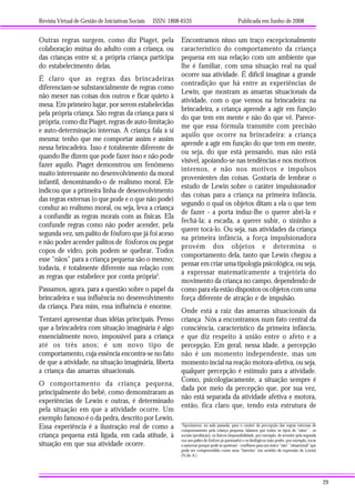 Revista Virtual de Gestão de Iniciativas Sociais ISSN: 1808-6535 Publicada em Junho de 2008
29
Outras regras surgem, como diz Piaget, pela
colaboração mútua do adulto com a criança, ou
das crianças entre si; a própria criança participa
do estabelecimento delas.
É claro que as regras das brincadeiras
diferenciam-se substancialmente de regras como
não mexer nas coisas dos outros e ficar quieto à
mesa. Em primeiro lugar, por serem estabelecidas
pela própria criança. São regras da criança para si
própria, como diz Piaget, regras de auto-limitação
e auto-determinação internas. A criança fala a si
mesma: tenho que me comportar assim e assim
nessa brincadeira. Isso é totalmente diferente de
quando lhe dizem que pode fazer isso e não pode
fazer aquilo. Piaget demonstrou um fenômeno
muito interessante no desenvolvimento da moral
infantil, denominando-o de realismo moral. Ele
indicou que a primeira linha de desenvolvimento
das regras externas (o que pode e o que não pode)
conduz ao realismo moral, ou seja, leva a criança
a confundir as regras morais com as físicas. Ela
confunde regras como não poder acender, pela
segunda vez, um palito de fósforo que já foi aceso
e não poder acender palitos de fósforos ou pegar
copos de vidro, pois podem se quebrar. Todos
esse "nãos" para a criança pequena são o mesmo;
todavia, é totalmente diferente sua relação com
as regras que estabelece por conta própria5
.
Passamos, agora, para a questão sobre o papel da
brincadeira e sua influência no desenvolvimento
da criança. Para mim, essa influência é enorme.
Tentarei apresentar duas idéias principais. Penso
que a brincadeira com situação imaginária é algo
essencialmente novo, impossível para a criança
até os três anos; é um novo tipo de
comportamento, cuja essência encontra-se no fato
de que a atividade, na situação imaginária, liberta
a criança das amarras situacionais.
O comportamento da criança pequena,
principalmente do bebê, como demonstraram as
experiências de Lewin e outras, é determinado
pela situação em que a atividade ocorre. Um
exemplo famoso é o da pedra, descrito por Lewin.
Essa experiência é a ilustração real de como a
criança pequena está ligada, em cada atitude, à
situação em que sua atividade ocorre.
Encontramos nisso um traço excepcionalmente
característico do comportamento da criança
pequena em sua relação com um ambiente que
lhe é familiar, com uma situação real na qual
ocorre sua atividade. É difícil imaginar a grande
contradição que há entre as experiências de
Lewin, que mostram as amarras situacionais da
atividade, com o que vemos na brincadeira: na
brincadeira, a criança aprende a agir em função
do que tem em mente e não do que vê. Parece-
me que essa fórmula transmite com precisão
aquilo que ocorre na brincadeira: a criança
aprende a agir em função do que tem em mente,
ou seja, do que está pensando, mas não está
visível, apoiando-se nas tendências e nos motivos
internos, e não nos motivos e impulsos
provenientes das coisas. Gostaria de lembrar o
estudo de Lewin sobre o caráter impulsionador
das coisas para a criança na primeira infância,
segundo o qual os objetos ditam a ela o que tem
de fazer - a porta induz-lhe o querer abrí-la e
fechá-la; a escada, a querer subir, o sininho a
querer tocá-lo. Ou seja, nas atividades da criança
na primeira infância, a força impulsionadora
provém dos objetos e determina o
comportamento dela, tanto que Lewin chegou a
pensar em criar uma tipologia psicológica, ou seja,
a expressar matematicamente a trajetória do
movimento da criança no campo, dependendo de
como para ela estão dispostos os objetos com uma
força diferente de atração e de impulsão.
Onde está a raiz das amarras situacionais da
criança Nós a encontramos num fato central da
consciência, característico da primeira infância,
e que diz respeito à união entre o afeto e a
percepção. Em geral, nessa idade, a percepção
não é um momento independente, mas um
momento incial na reação motora-afetiva, ou seja,
qualquer percepção é estímulo para a atividade.
Como, psicologiacamente, a situação sempre é
dada por meio da percepção que, por sua vez,
não está separada da atividade afetiva e motora,
então, fica claro que, tendo esta estrutura de
5
Apontamos, na aula passada, para o caráter da percepção das regras externas de
comportamento pela criança pequena; falamos que todos os tipos de "nãos" - os
sociais (proibição), os físicos (impossibilidade, por exemplo, de acender pela segunda
vez um palito de fósforo já queimado) e os biológicos (não poder, por exemplo, tocar
o samovar porque pode se queimar) - confluem para um único "não" "situacional" que
pode ser compreendido como uma "barreira" (no sentido da expressão de Lewin)
(N.do A.)
 