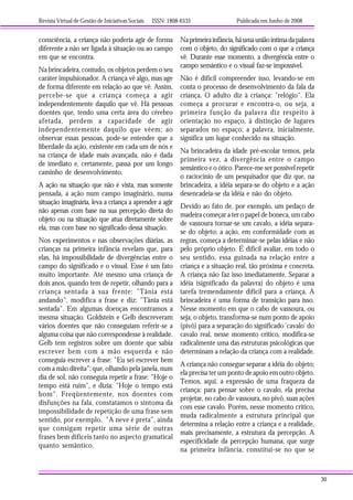 Revista Virtual de Gestão de Iniciativas Sociais ISSN: 1808-6535 Publicada em Junho de 2008
30
consciência, a criança não poderia agir de forma
diferente a não ser ligada à situação ou ao campo
em que se encontra.
Na brincadeira, contudo, os objetos perdem o seu
caráter impulsionador. A criança vê algo, mas age
de forma diferente em relação ao que vê. Assim,
percebe-se que a criança começa a agir
independentemente daquilo que vê. Há pessoas
doentes que, tendo uma certa área do cérebro
afetada, perdem a capacidade de agir
independentemente daquilo que vêem; ao
observar essas pessoas, pode-se entender que a
liberdade da ação, existente em cada um de nós e
na criança de idade mais avançada, não é dada
de imediato e, certamente, passa por um longo
caminho de desenvolvimento.
A ação na situação que não é vista, mas somente
pensada, a ação num campo imaginário, numa
situação imaginária, leva a criança a aprender a agir
não apenas com base na sua percepção direta do
objeto ou na situação que atua diretamente sobre
ela, mas com base no significado dessa situação.
Nos experimentos e nas observações diárias, as
crianças na primeira infância revelam que, para
elas, há impossibilidade de divergências entre o
campo do significado e o visual. Esse é um fato
muito importante. Até mesmo uma criança de
dois anos, quando tem de repetir, olhando para a
criança sentada à sua frente: "Tânia está
andando", modifica a frase e diz: "Tânia está
sentada". Em algumas doenças encontramos a
mesma situação. Goldstein e Gelb descreveram
vários doentes que não conseguiam referir-se a
alguma coisa que não correspondesse à realidade.
Gelb tem registros sobre um doente que sabia
escrever bem com a mão esquerda e não
conseguia escrever a frase: "Eu sei escrever bem
com a mão direita"; que, olhando pela janela, num
dia de sol, não conseguia repetir a frase: "Hoje o
tempo está ruim", e dizia: "Hoje o tempo está
bom". Freqüentemente, nos doentes com
disfunções na fala, constatamos o sintoma da
impossibilidade de repetição de uma frase sem
sentido, por exemplo, "A neve é preta", ainda
que consigam repetir uma série de outras
frases bem difíceis tanto no aspecto gramatical
quanto semântico.
Naprimeirainfância,háumauniãoíntimadapalavra
com o objeto, do significado com o que a criança
vê. Durante esse momento, a divergência entre o
campo semântico e o visual faz-se impossível.
Não é difícil compreender isso, levando-se em
conta o processo de desenvolvimento da fala da
criança. O adulto diz à criança: "relógio". Ela
começa a procurar e encontra-o, ou seja, a
primeira função da palavra diz respeito à
orientação no espaço, à distinção de lugares
separados no espaço; a palavra, inicialmente,
significa um lugar conhecido na situação.
Na brincadeira da idade pré-escolar temos, pela
primeira vez, a divergência entre o campo
semântico e o ótico. Parece-me ser possível repetir
o raciocínio de um pesquisador que diz que, na
brincadeira, a idéia separa-se do objeto e a ação
desencadeia-se da idéia e não do objeto.
Devido ao fato de, por exemplo, um pedaço de
madeira começar a ter o papel de boneca, um cabo
de vassoura tornar-se um cavalo, a idéia separa-
se do objeto; a ação, em conformidade com as
regras, começa a determinar-se pelas idéias e não
pelo próprio objeto. É difícil avaliar, em todo o
seu sentido, essa guinada na relação entre a
criança e a situação real, tão próxima e concreta.
A criança não faz isso imediatamente. Separar a
idéia (significado da palavra) do objeto é uma
tarefa tremendamente difícil para a criança. A
brincadeira é uma forma de transição para isso.
Nesse momento em que o cabo de vassoura, ou
seja, o objeto, transforma-se num ponto de apoio
(pivô) para a separação do significado 'cavalo' do
cavalo real, nesse momento crítico, modifica-se
radicalmente uma das estruturas psicológicas que
determinam a relação da criança com a realidade.
A criança não consegue separar a idéia do objeto;
ela precisa ter um ponto de apoio em outro objeto.
Temos, aqui, a expressão de uma fraqueza da
criança: para pensar sobre o cavalo, ela precisa
projetar, no cabo de vassoura, no pivô, suas ações
com esse cavalo. Porém, nesse momento crítico,
muda radicalmente a estrutura principal que
determina a relação entre a criança e a realidade,
mais precisamente, a estrutura da percepção. A
especificidade da percepção humana, que surge
na primeira infância, constitui-se no que se
 