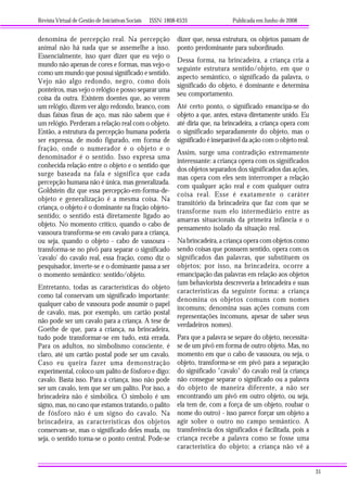 Revista Virtual de Gestão de Iniciativas Sociais ISSN: 1808-6535 Publicada em Junho de 2008
31
denomina de percepção real. Na percepção
animal não há nada que se assemelhe a isso.
Essencialmente, isso quer dizer que eu vejo o
mundo não apenas de cores e formas, mas vejo-o
como um mundo que possui significado e sentido.
Vejo não algo redondo, negro, como dois
ponteiros, mas vejo o relógio e posso separar uma
coisa da outra. Existem doentes que, ao verem
um relógio, dizem ver algo redondo, branco, com
duas faixas finas de aço, mas não sabem que é
um relógio. Perderam a relação real com o objeto.
Então, a estrutura da percepção humana poderia
ser expressa, de modo figurado, em forma de
fração, onde o numerador é o objeto e o
denominador é o sentido. Isso expresa uma
conhecida relação entre o objeto e o sentido que
surge baseada na fala e significa que cada
percepção humana não é única, mas generalizada.
Goldstein diz que essa percepção-em-forma-de-
objeto e generalização é a mesma coisa. Na
criança, o objeto é o dominante na fração objeto-
sentido; o sentido está diretamente ligado ao
objeto. No momento crítico, quando o cabo de
vassoura transforma-se em cavalo para a criança,
ou seja, quando o objeto - cabo de vassoura -
transforma-se no pivô para separar o significado
'cavalo' do cavalo real, essa fração, como diz o
pesquisador, inverte-se e o dominante passa a ser
o momento semântico: sentido/objeto.
Entretanto, todas as características do objeto
como tal conservam um significado importante:
qualquer cabo de vassoura pode assumir o papel
de cavalo, mas, por exemplo, um cartão postal
não pode ser um cavalo para a criança. A tese de
Goethe de que, para a criança, na brincadeira,
tudo pode transformar-se em tudo, está errada.
Para os adultos, no simbolismo consciente, é
claro, até um cartão postal pode ser um cavalo.
Caso eu queira fazer uma demonstração
experimental, coloco um palito de fósforo e digo:
cavalo. Basta isso. Para a criança, isso não pode
ser um cavalo, tem que ser um palito. Por isso, a
brincadeira não é simbólica. O símbolo é um
signo, mas, no caso que estamos tratando, o palito
de fósforo não é um signo do cavalo. Na
brincadeira, as características dos objetos
conservam-se, mas o significado deles muda, ou
seja, o sentido torna-se o ponto central. Pode-se
dizer que, nessa estrutura, os objetos passam de
ponto predominante para subordinado.
Dessa forma, na brincadeira, a criança cria a
seguinte estrutura sentido/objeto, em que o
aspecto semântico, o significado da palavra, o
significado do objeto, é dominante e determina
seu comportamento.
Até certo ponto, o significado emancipa-se do
objeto a que, antes, estava diretamente unido. Eu
até diria que, na brincadeira, a criança opera com
o significado separadamente do objeto, mas o
significado é inseparável da ação com o objeto real.
Assim, surge uma contradição extremamente
interessante: a criança opera com os significados
dos objetos separados dos significados das ações,
mas opera com eles sem interromper a relação
com qualquer ação real e com qualquer outra
coisa real. Esse é exatamente o caráter
transitório da brincadeira que faz com que se
transforme num elo intermediário entre as
amarras situacionais da primeira infância e o
pensamento isolado da situação real.
Na brincadeira, a criança opera com objetos como
sendo coisas que possuem sentido, opera com os
significados das palavras, que substituem os
objetos; por isso, na brincadeira, ocorre a
emancipação das palavras em relação aos objetos
(um behaviorista descreveria a brincadeira e suas
características da seguinte forma: a criança
denomina os objetos comuns com nomes
incomuns; denomina suas ações comuns com
representações incomuns, apesar de saber seus
verdadeiros nomes).
Para que a palavra se separe do objeto, necessita-
se de um pivô em forma de outro objeto. Mas, no
momento em que o cabo de vassoura, ou seja, o
objeto, transforma-se em pivô para a separação
do significado "cavalo" do cavalo real (a criança
não consegue separar o significado ou a palavra
do objeto de maneira diferente, a não ser
encontrando um pivô em outro objeto, ou seja,
ela tem de, com a força de um objeto, roubar o
nome do outro) - isso parece forçar um objeto a
agir sobre o outro no campo semântico. A
transferência dos significados é facilitada, pois a
criança recebe a palavra como se fosse uma
característica do objeto; a criança não vê a
 