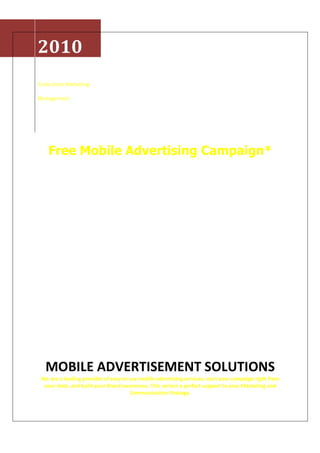 2010
Texto Zone Marketing

Management




    Free Mobile Advertising Campaign*




   MOBILE ADVERTISEMENT SOLUTIONS
 We are a leading provider of easy to use mobile advertising services; start your campaign right from
  your desk, and build your Brand awareness. This service a perfect support to your Marketing and
                                      Communication Strategy.
 