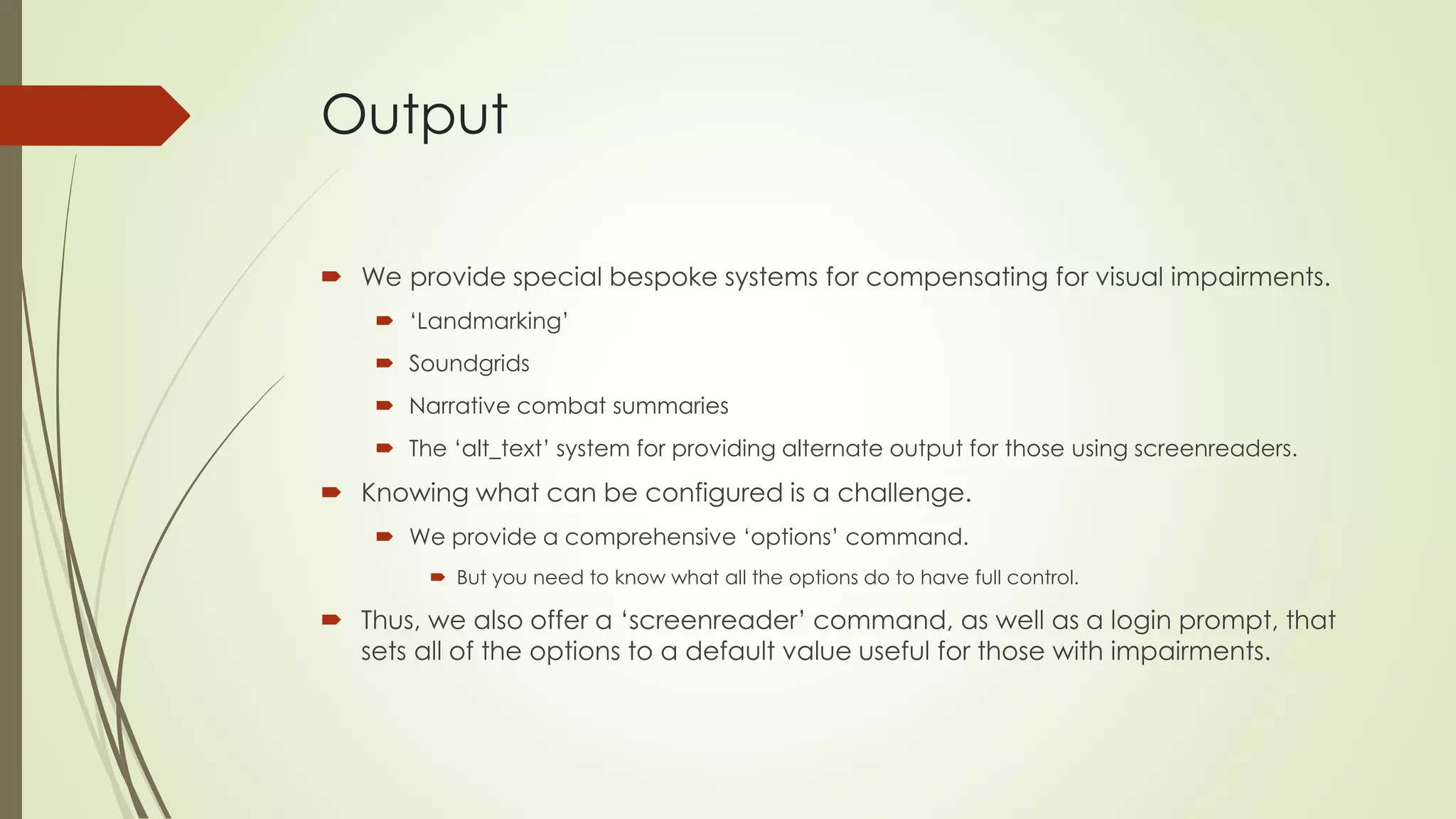 Output
 We provide special bespoke systems for compensating for visual impairments.
 ‘Landmarking’
 Soundgrids
 Narrative combat summaries
 The ‘alt_text’ system for providing alternate output for those using screenreaders.
 Knowing what can be configured is a challenge.
 We provide a comprehensive ‘options’ command.
 But you need to know what all the options do to have full control.
 Thus, we also offer a ‘screenreader’ command, as well as a login prompt, that
sets all of the options to a default value useful for those with impairments.
 