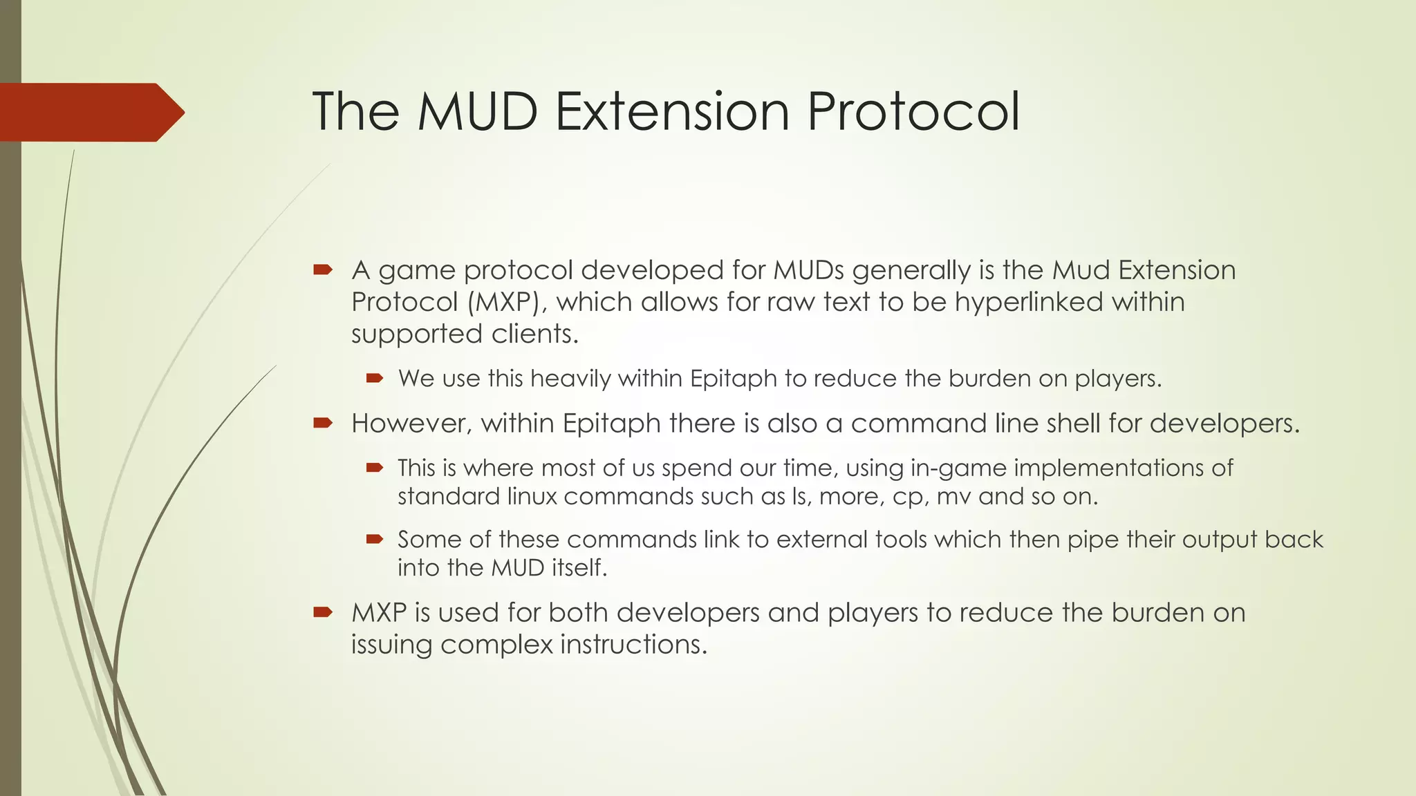 The MUD Extension Protocol
 A game protocol developed for MUDs generally is the Mud Extension
Protocol (MXP), which allows for raw text to be hyperlinked within
supported clients.
 We use this heavily within Epitaph to reduce the burden on players.
 However, within Epitaph there is also a command line shell for developers.
 This is where most of us spend our time, using in-game implementations of
standard linux commands such as ls, more, cp, mv and so on.
 Some of these commands link to external tools which then pipe their output back
into the MUD itself.
 MXP is used for both developers and players to reduce the burden on
issuing complex instructions.
 