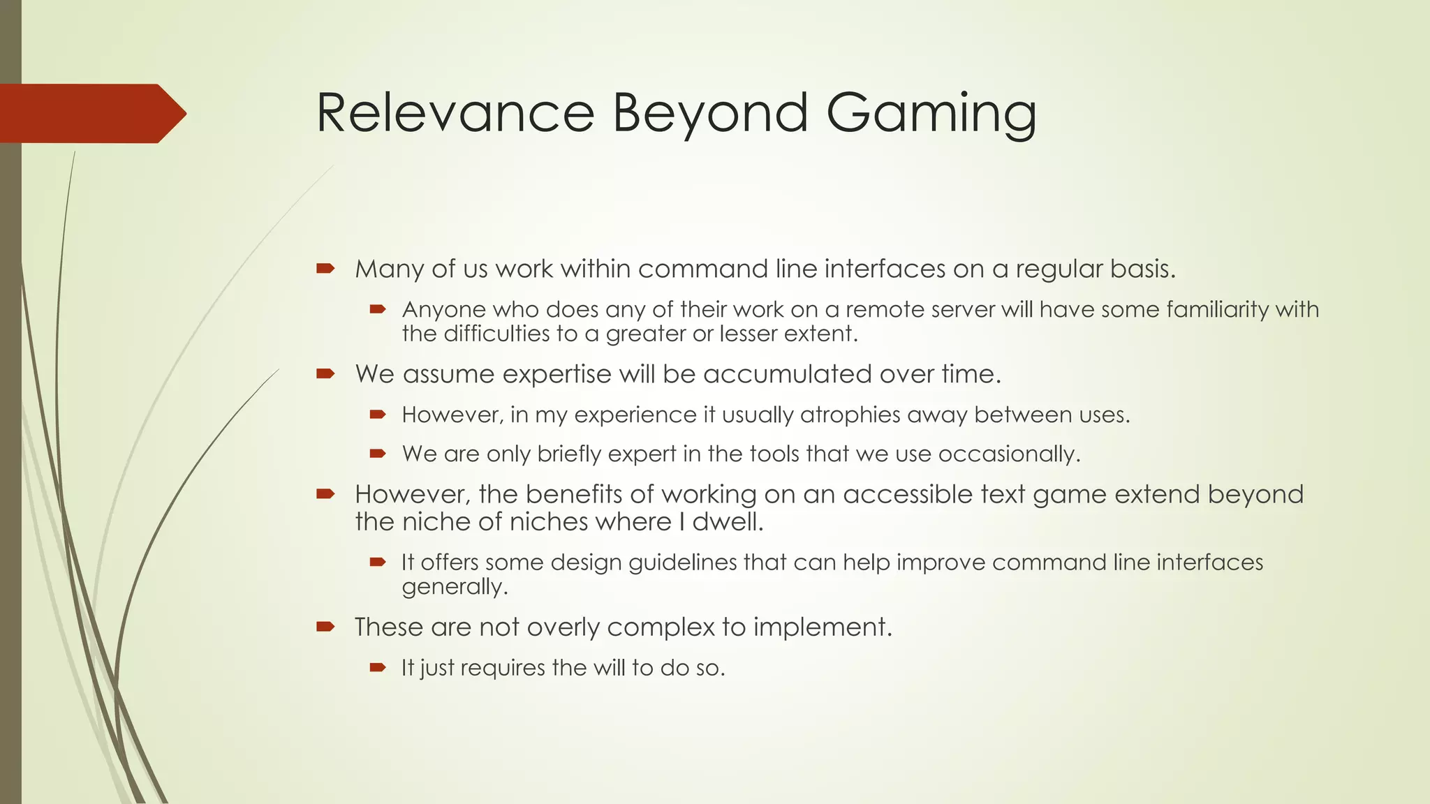 Relevance Beyond Gaming
 Many of us work within command line interfaces on a regular basis.
 Anyone who does any of their work on a remote server will have some familiarity with
the difficulties to a greater or lesser extent.
 We assume expertise will be accumulated over time.
 However, in my experience it usually atrophies away between uses.
 We are only briefly expert in the tools that we use occasionally.
 However, the benefits of working on an accessible text game extend beyond
the niche of niches where I dwell.
 It offers some design guidelines that can help improve command line interfaces
generally.
 These are not overly complex to implement.
 It just requires the will to do so.
 