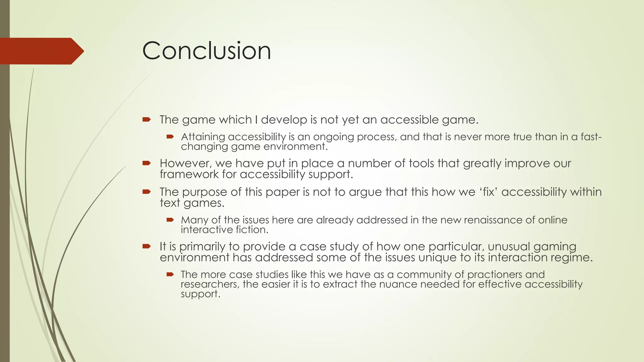 Conclusion
 The game which I develop is not yet an accessible game.
 Attaining accessibility is an ongoing process, and that is never more true than in a fast-
changing game environment.
 However, we have put in place a number of tools that greatly improve our
framework for accessibility support.
 The purpose of this paper is not to argue that this how we ‘fix’ accessibility within
text games.
 Many of the issues here are already addressed in the new renaissance of online
interactive fiction.
 It is primarily to provide a case study of how one particular, unusual gaming
environment has addressed some of the issues unique to its interaction regime.
 The more case studies like this we have as a community of practioners and
researchers, the easier it is to extract the nuance needed for effective accessibility
support.
 