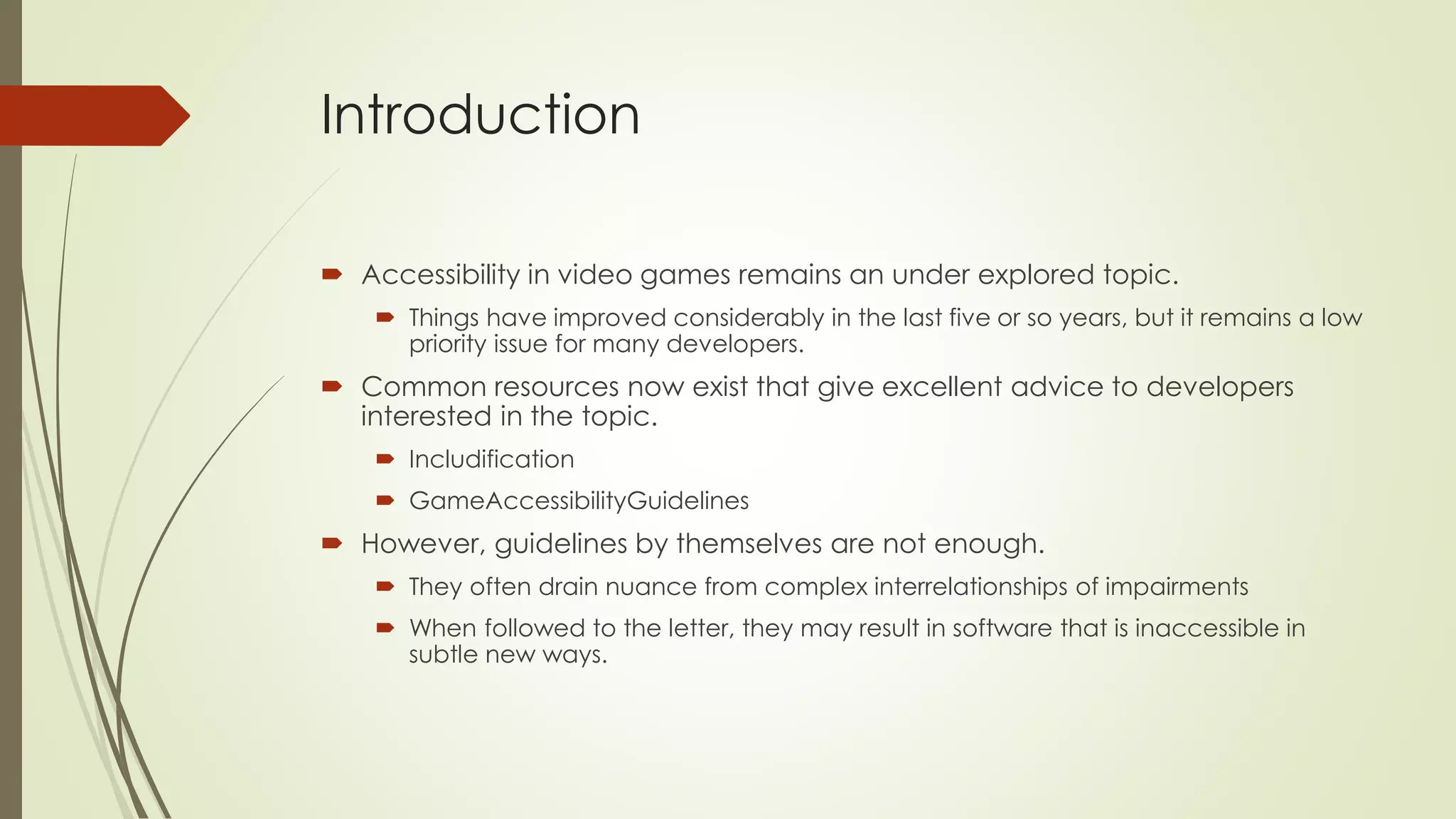 Introduction
 Accessibility in video games remains an under explored topic.
 Things have improved considerably in the last five or so years, but it remains a low
priority issue for many developers.
 Common resources now exist that give excellent advice to developers
interested in the topic.
 Includification
 GameAccessibilityGuidelines
 However, guidelines by themselves are not enough.
 They often drain nuance from complex interrelationships of impairments
 When followed to the letter, they may result in software that is inaccessible in
subtle new ways.
 