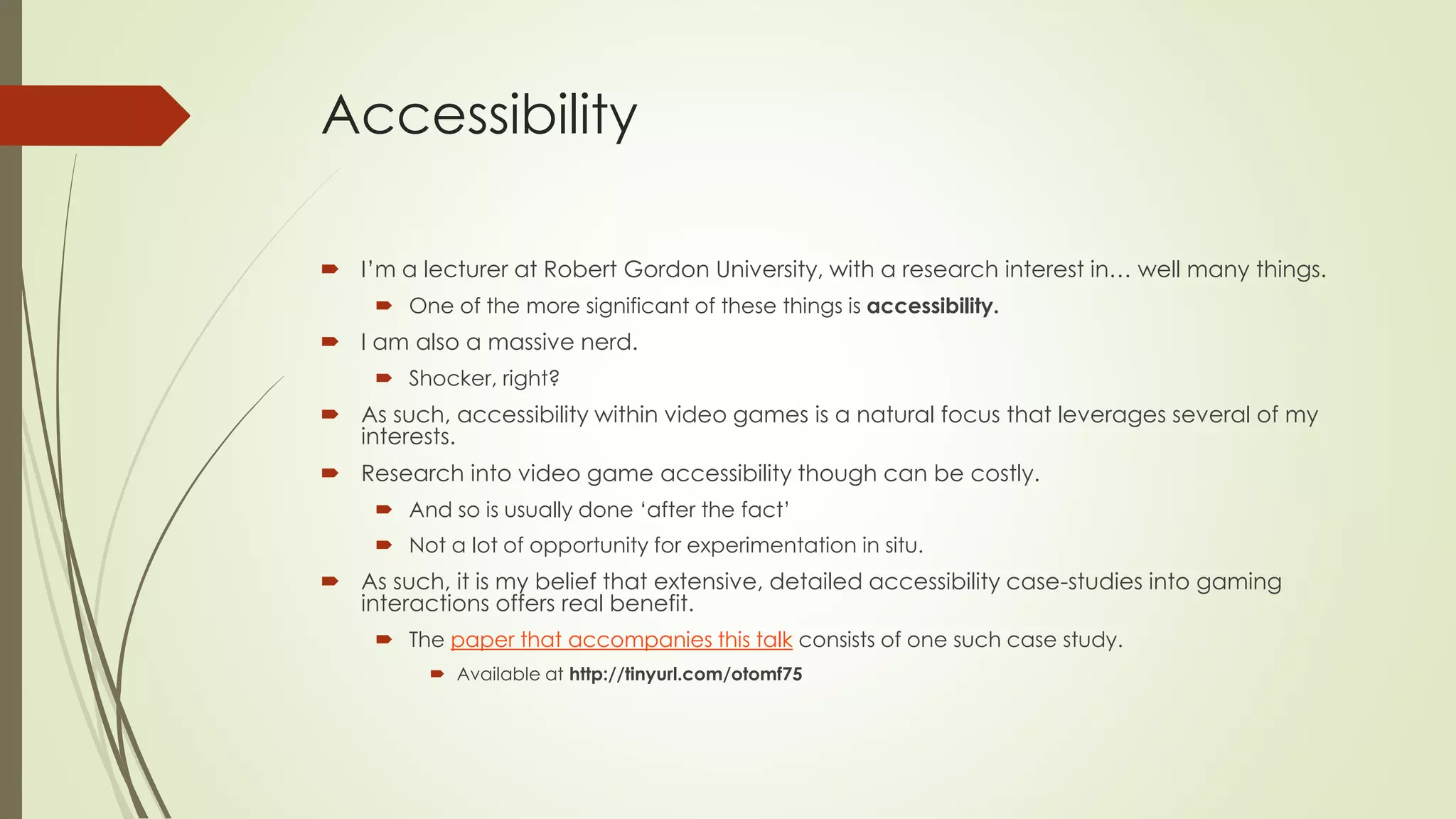 Accessibility
 I’m a lecturer at Robert Gordon University, with a research interest in… well many things.
 One of the more significant of these things is accessibility.
 I am also a massive nerd.
 Shocker, right?
 As such, accessibility within video games is a natural focus that leverages several of my
interests.
 Research into video game accessibility though can be costly.
 And so is usually done ‘after the fact’
 Not a lot of opportunity for experimentation in situ.
 As such, it is my belief that extensive, detailed accessibility case-studies into gaming
interactions offers real benefit.
 The paper that accompanies this talk consists of one such case study.
 Available at http://tinyurl.com/otomf75
 