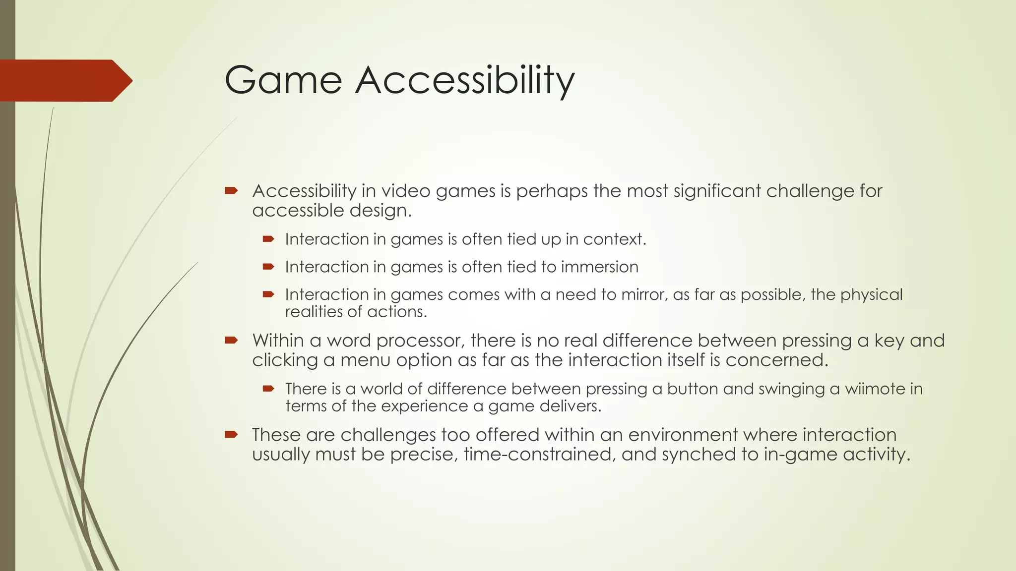 Game Accessibility
 Accessibility in video games is perhaps the most significant challenge for
accessible design.
 Interaction in games is often tied up in context.
 Interaction in games is often tied to immersion
 Interaction in games comes with a need to mirror, as far as possible, the physical
realities of actions.
 Within a word processor, there is no real difference between pressing a key and
clicking a menu option as far as the interaction itself is concerned.
 There is a world of difference between pressing a button and swinging a wiimote in
terms of the experience a game delivers.
 These are challenges too offered within an environment where interaction
usually must be precise, time-constrained, and synched to in-game activity.
 