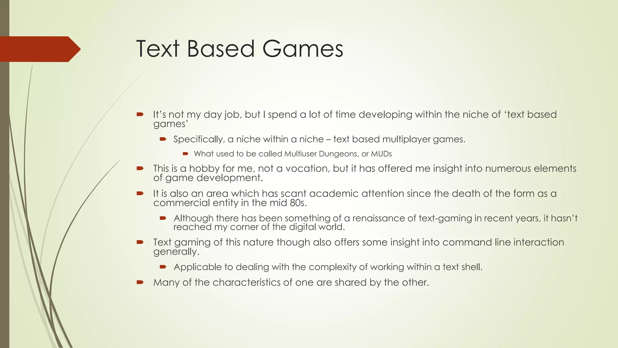 Text Based Games
 It’s not my day job, but I spend a lot of time developing within the niche of ‘text based
games’
 Specifically, a niche within a niche – text based multiplayer games.
 What used to be called Multiuser Dungeons, or MUDs
 This is a hobby for me, not a vocation, but it has offered me insight into numerous elements
of game development.
 It is also an area which has scant academic attention since the death of the form as a
commercial entity in the mid 80s.
 Although there has been something of a renaissance of text-gaming in recent years, it hasn’t
reached my corner of the digital world.
 Text gaming of this nature though also offers some insight into command line interaction
generally.
 Applicable to dealing with the complexity of working within a text shell.
 Many of the characteristics of one are shared by the other.
 