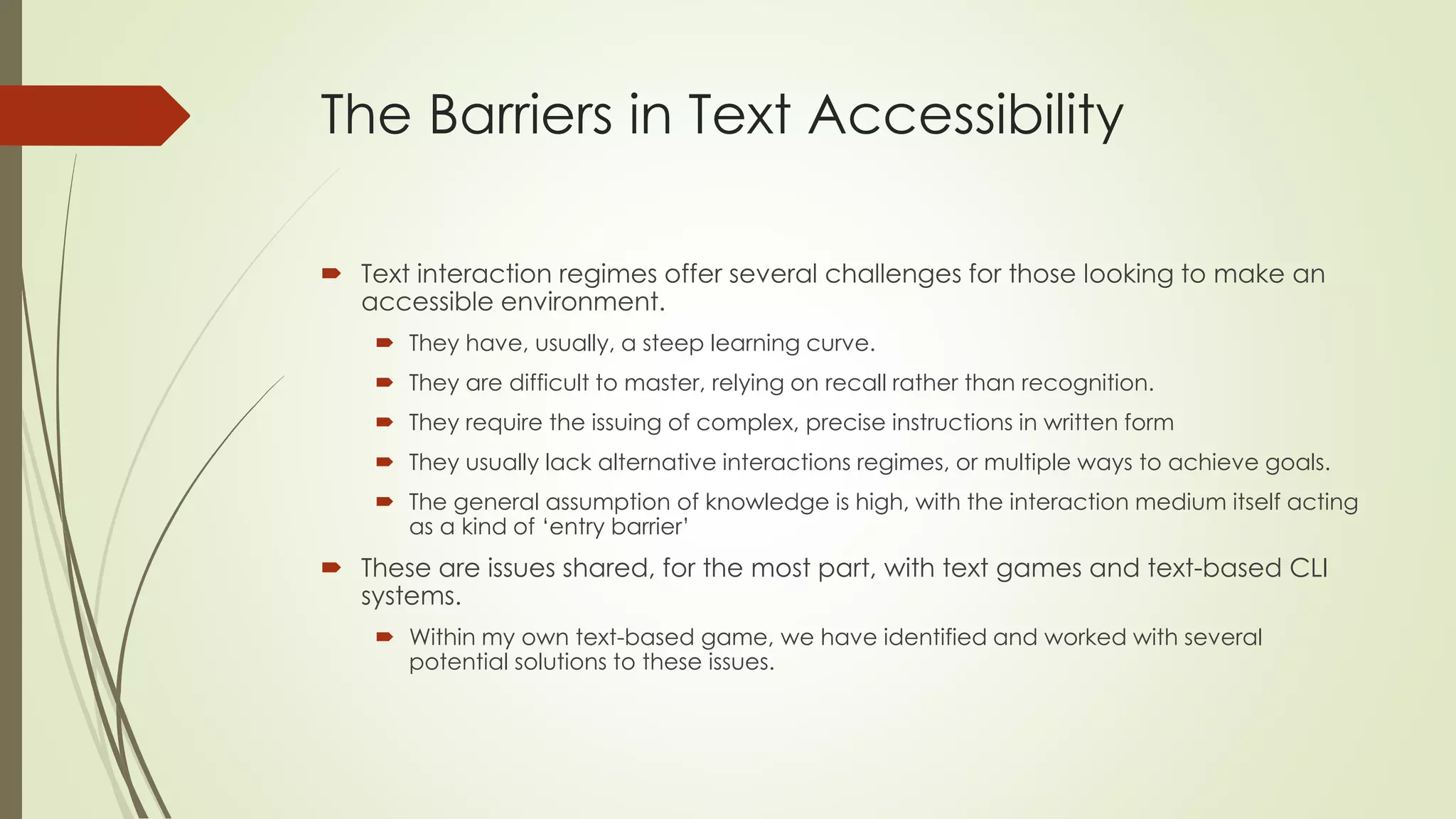The Barriers in Text Accessibility
 Text interaction regimes offer several challenges for those looking to make an
accessible environment.
 They have, usually, a steep learning curve.
 They are difficult to master, relying on recall rather than recognition.
 They require the issuing of complex, precise instructions in written form
 They usually lack alternative interactions regimes, or multiple ways to achieve goals.
 The general assumption of knowledge is high, with the interaction medium itself acting
as a kind of ‘entry barrier’
 These are issues shared, for the most part, with text games and text-based CLI
systems.
 Within my own text-based game, we have identified and worked with several
potential solutions to these issues.
 