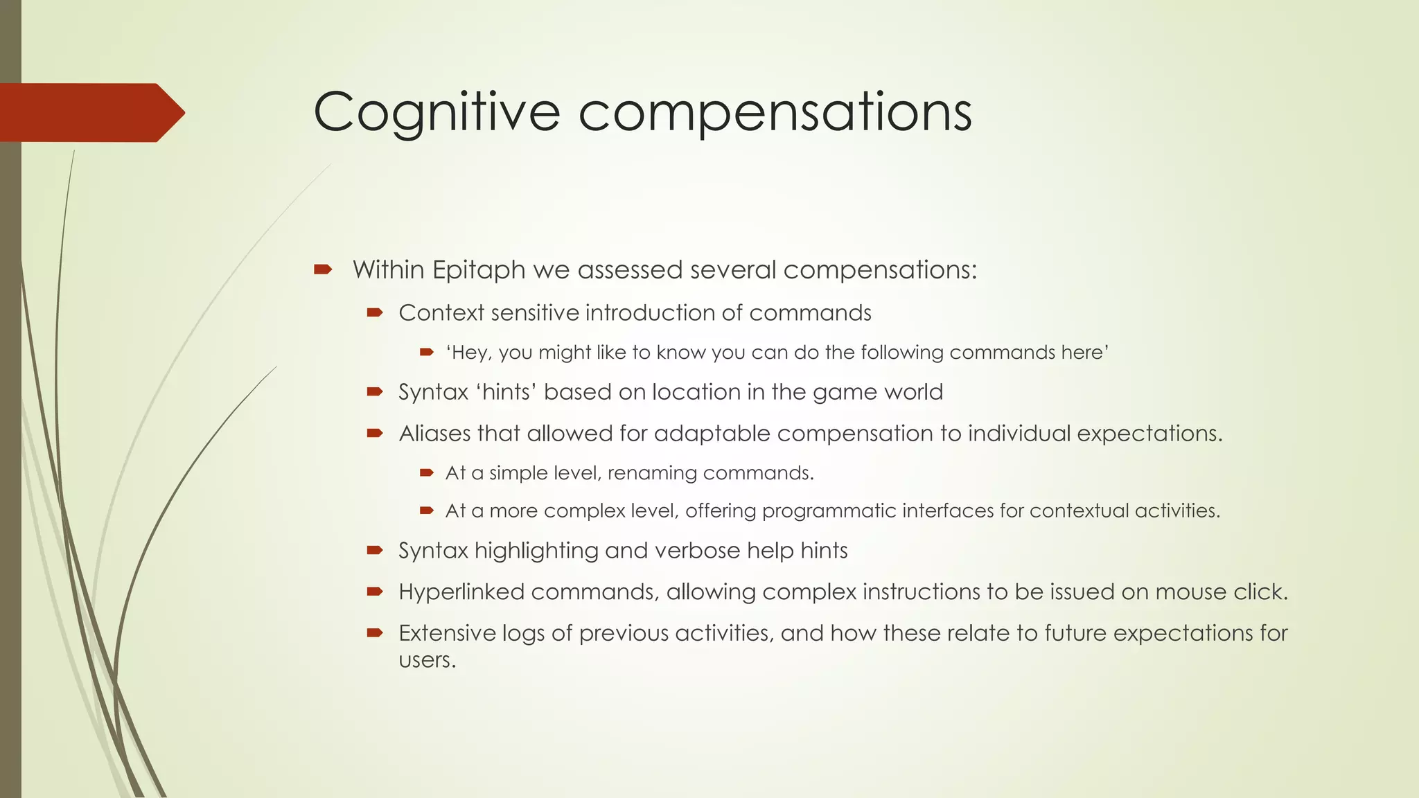 Cognitive compensations
 Within Epitaph we assessed several compensations:
 Context sensitive introduction of commands
 ‘Hey, you might like to know you can do the following commands here’
 Syntax ‘hints’ based on location in the game world
 Aliases that allowed for adaptable compensation to individual expectations.
 At a simple level, renaming commands.
 At a more complex level, offering programmatic interfaces for contextual activities.
 Syntax highlighting and verbose help hints
 Hyperlinked commands, allowing complex instructions to be issued on mouse click.
 Extensive logs of previous activities, and how these relate to future expectations for
users.
 