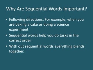 Why Are Sequential Words Important?Following directions. For example, when you are baking a cake or doing a science experimentSequential words help you do tasks in the correct order With out sequential words everything blends together.