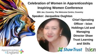 Celebration of Women in Apprenticeships
Inspiring Women Conference
30th Jan, Coventry. The Welcome Centre, Coventry
Speaker: Jacqueline Oughton
Chief Operating
Officer - Ixion
Holdings Ltd and
Managing
Director Shaw
Trust Learning
and Skills
 