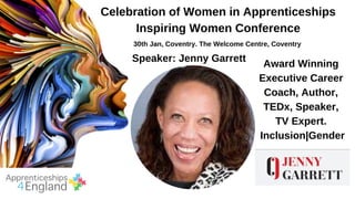 Celebration of Women in Apprenticeships
Inspiring Women Conference
30th Jan, Coventry. The Welcome Centre, Coventry
Speaker: Jenny Garrett
Award Winning
Executive Career
Coach, Author,
TEDx, Speaker,
TV Expert.
Inclusion|Gender
 