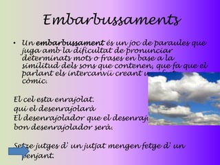 Embarbussaments
• Un embarbussament és un joc de paraules que
  juga amb la dificultat de pronunciar
  determinats mots o frases en base a la
  similitud dels sons que contenen, que fa que el
  parlant els intercanviï creant un efecte
  còmic.

El cel esta enrajolat.
qui el desenrajolarà
El desenrajolador que el desenrajoli
bon desenrajolador serà.

Setze jutges d' un jutjat mengen fetge d' un
  penjant.
 