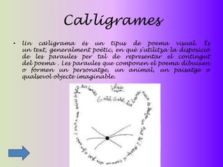 Cal·ligrames
•   Un caŀligrama és un tipus de poema visual. És
    un text, generalment poètic, en què s'utilitza la disposició
    de les paraules per tal de representar el contingut
    del poema . Les paraules que componen el poema dibuixen
    o formen un personatge, un animal, un paisatge o
    qualsevol objecte imaginable.
 