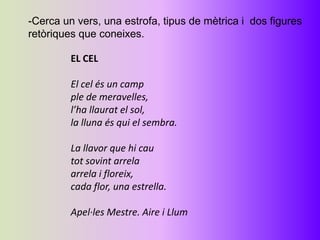 -Cerca un vers, una estrofa, tipus de mètrica i dos figures
retòriques que coneixes.

         EL CEL

         El cel és un camp
         ple de meravelles,
         l’ha llaurat el sol,
         la lluna és qui el sembra.

         La llavor que hi cau
         tot sovint arrela
         arrela i floreix,
         cada flor, una estrella.

         Apel·les Mestre. Aire i Llum
 