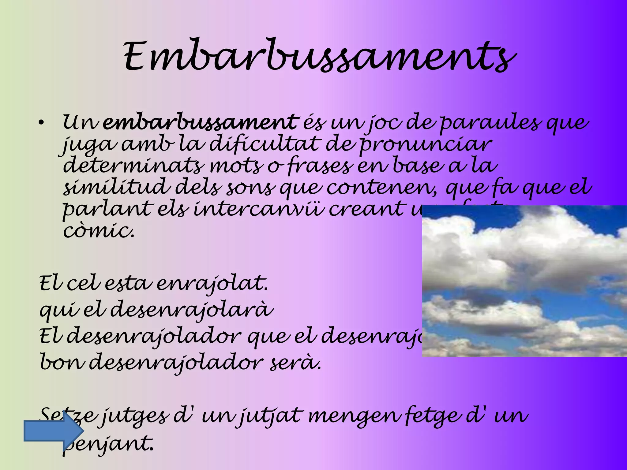 Embarbussaments
• Un embarbussament és un joc de paraules que
  juga amb la dificultat de pronunciar
  determinats mots o frases en base a la
  similitud dels sons que contenen, que fa que el
  parlant els intercanviï creant un efecte
  còmic.

El cel esta enrajolat.
qui el desenrajolarà
El desenrajolador que el desenrajoli
bon desenrajolador serà.

Setze jutges d' un jutjat mengen fetge d' un
  penjant.
 