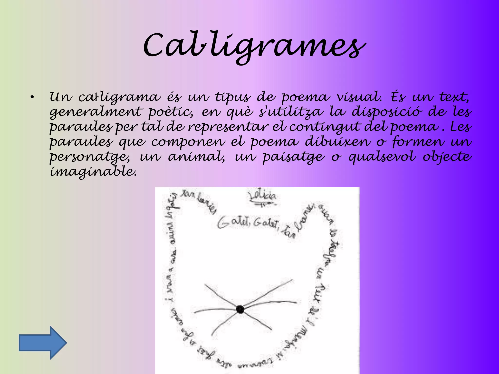 Cal·ligrames
•   Un caŀligrama és un tipus de poema visual. És un text,
    generalment poètic, en què s'utilitza la disposició de les
    paraules per tal de representar el contingut del poema . Les
    paraules que componen el poema dibuixen o formen un
    personatge, un animal, un paisatge o qualsevol objecte
    imaginable.
 