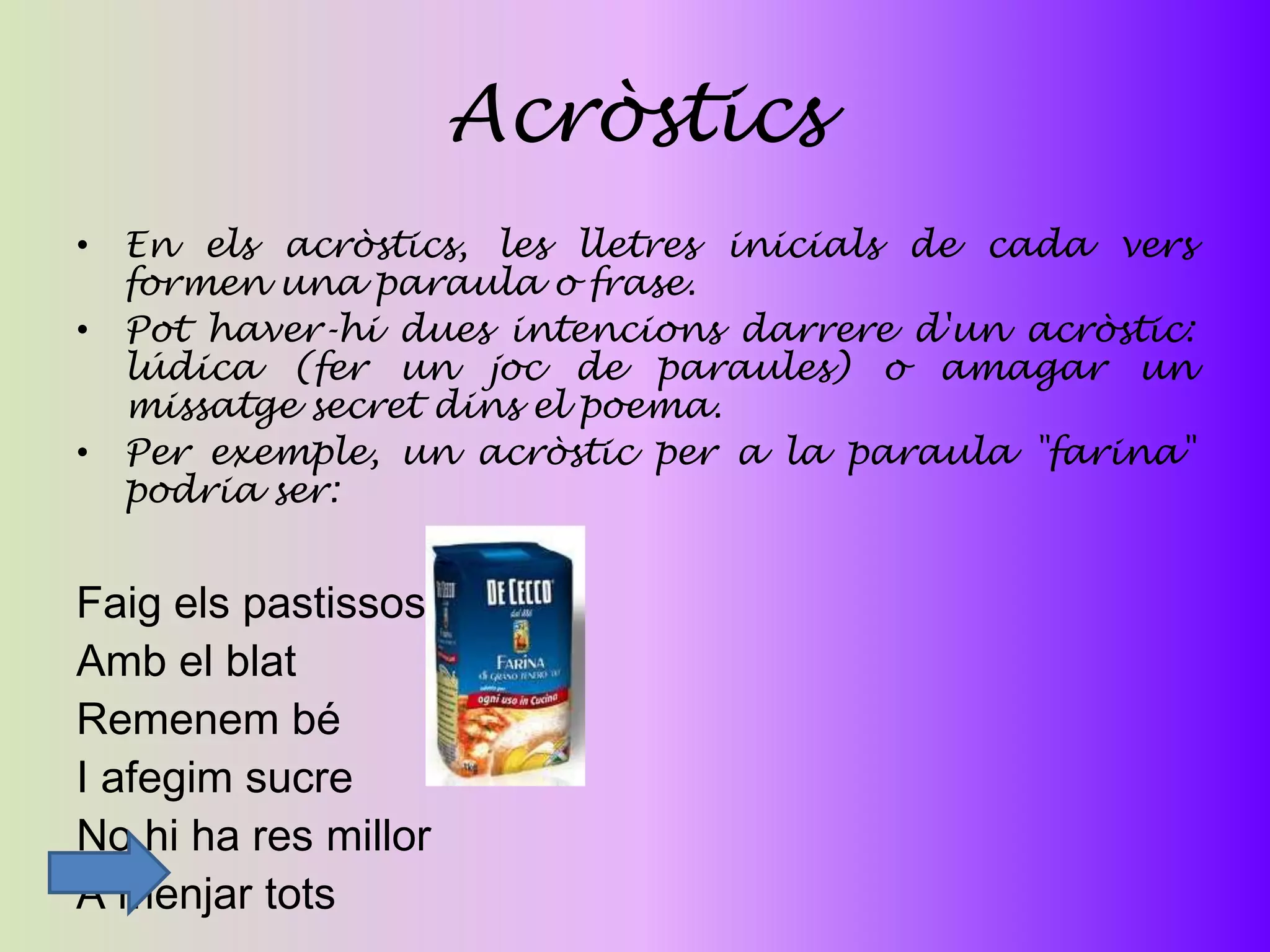 Acròstics
• En els acròstics, les lletres inicials de cada vers
  formen una paraula o frase.
• Pot haver-hi dues intencions darrere d'un acròstic:
  lúdica (fer un joc de paraules) o amagar un
  missatge secret dins el poema.
• Per exemple, un acròstic per a la paraula "farina"
  podria ser:


Faig els pastissos
Amb el blat
Remenem bé
I afegim sucre
No hi ha res millor
A menjar tots
 