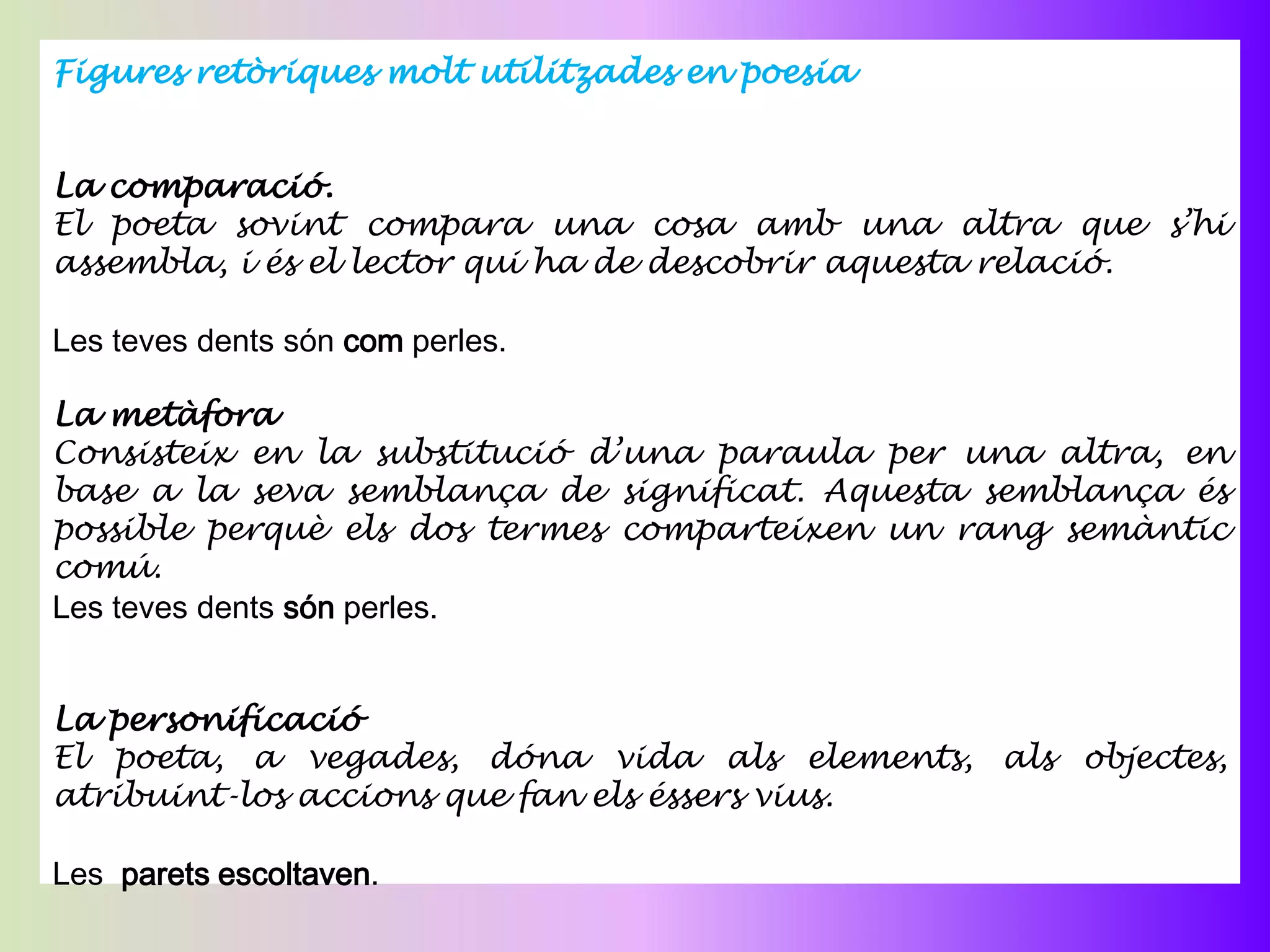 Figures retòriques molt utilitzades en poesia


La comparació.
El poeta sovint compara una cosa amb una altra que s’hi
assembla, i és el lector qui ha de descobrir aquesta relació.

Les teves dents són com perles.

La metàfora
Consisteix en la substitució d’una paraula per una altra, en
base a la seva semblança de significat. Aquesta semblança és
possible perquè els dos termes comparteixen un rang semàntic
comú.
Les teves dents són perles.


La personificació
El poeta, a vegades, dóna vida als elements, als objectes,
atribuint-los accions que fan els éssers vius.

Les parets escoltaven.
 