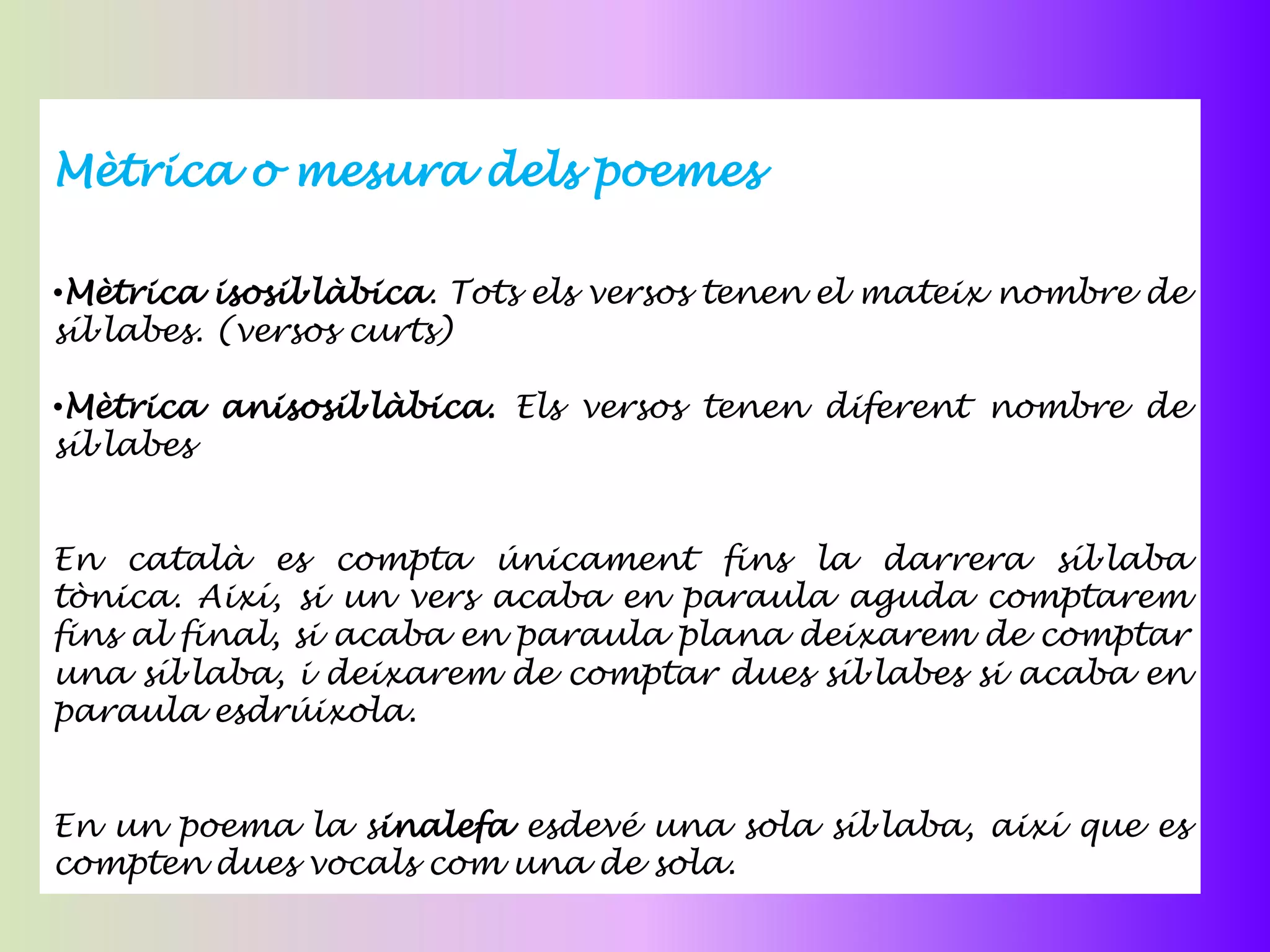 Mètrica o mesura dels poemes

•Mètrica isosil·làbica. Tots els versos tenen el mateix nombre de
síl·labes. (versos curts)

•Mètrica anisosil·làbica. Els versos tenen diferent nombre de
síl·labes


En català es compta únicament fins la darrera síl·laba
tònica. Així, si un vers acaba en paraula aguda comptarem
fins al final, si acaba en paraula plana deixarem de comptar
una síl·laba, i deixarem de comptar dues síl·labes si acaba en
paraula esdrúixola.


En un poema la sinalefa esdevé una sola síl·laba, així que es
compten dues vocals com una de sola.
 