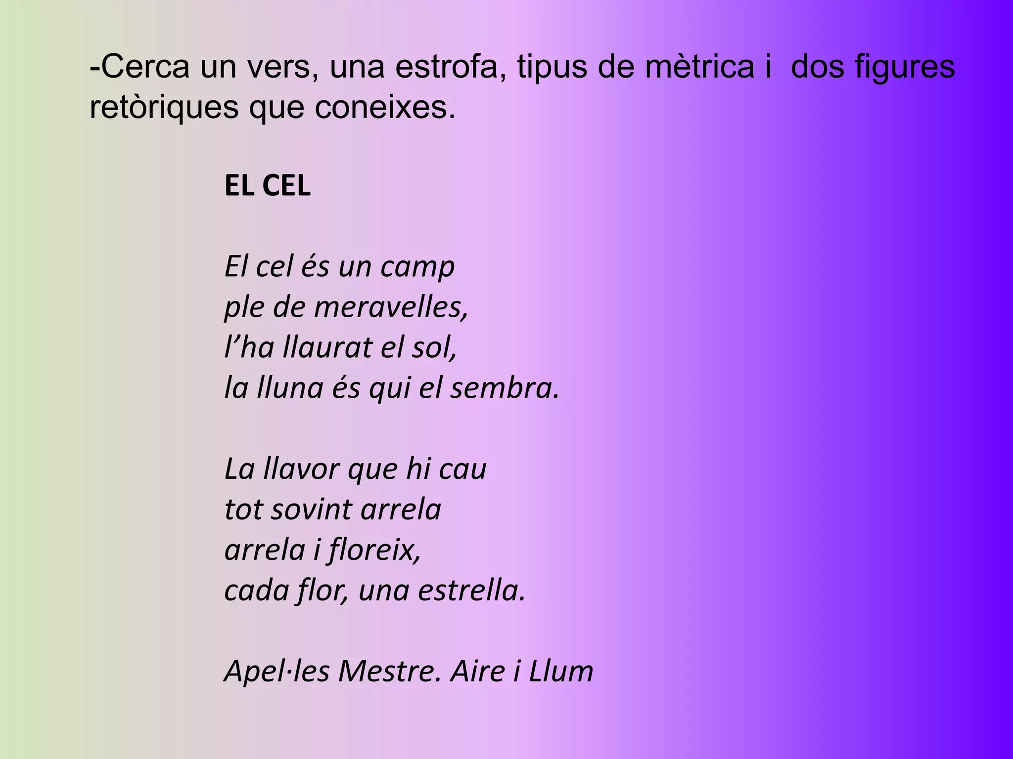 -Cerca un vers, una estrofa, tipus de mètrica i dos figures
retòriques que coneixes.

         EL CEL

         El cel és un camp
         ple de meravelles,
         l’ha llaurat el sol,
         la lluna és qui el sembra.

         La llavor que hi cau
         tot sovint arrela
         arrela i floreix,
         cada flor, una estrella.

         Apel·les Mestre. Aire i Llum
 