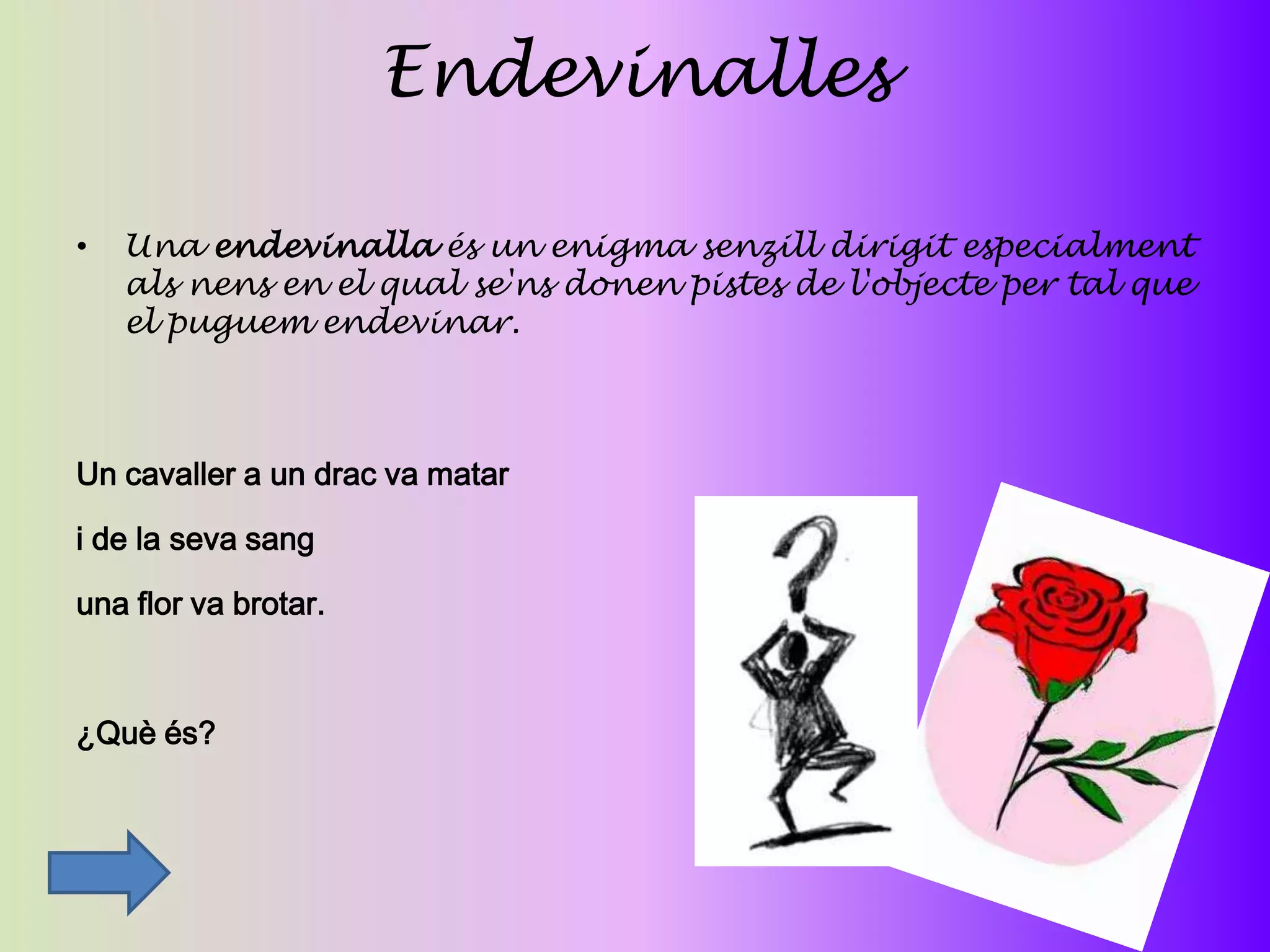 Endevinalles

•   Una endevinalla és un enigma senzill dirigit especialment
    als nens en el qual se'ns donen pistes de l'objecte per tal que
    el puguem endevinar.



Un cavaller a un drac va matar

i de la seva sang

una flor va brotar.



¿Què és?
 