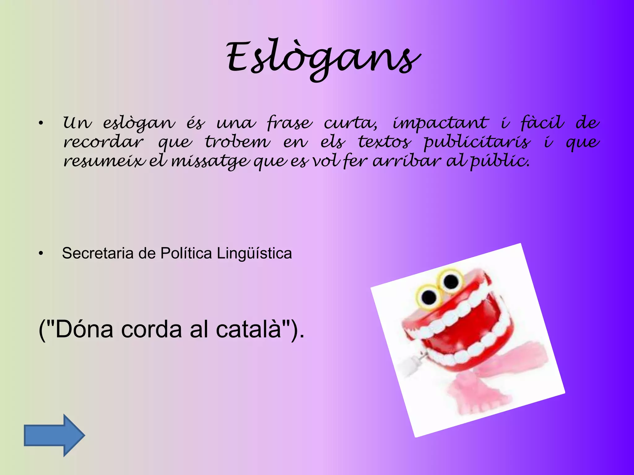 Eslògans
•   Un eslògan és una frase curta, impactant i fàcil de
    recordar que trobem en els textos publicitaris i que
    resumeix el missatge que es vol fer arribar al públic.




•   Secretaria de Política Lingüística



("Dóna corda al català").
 