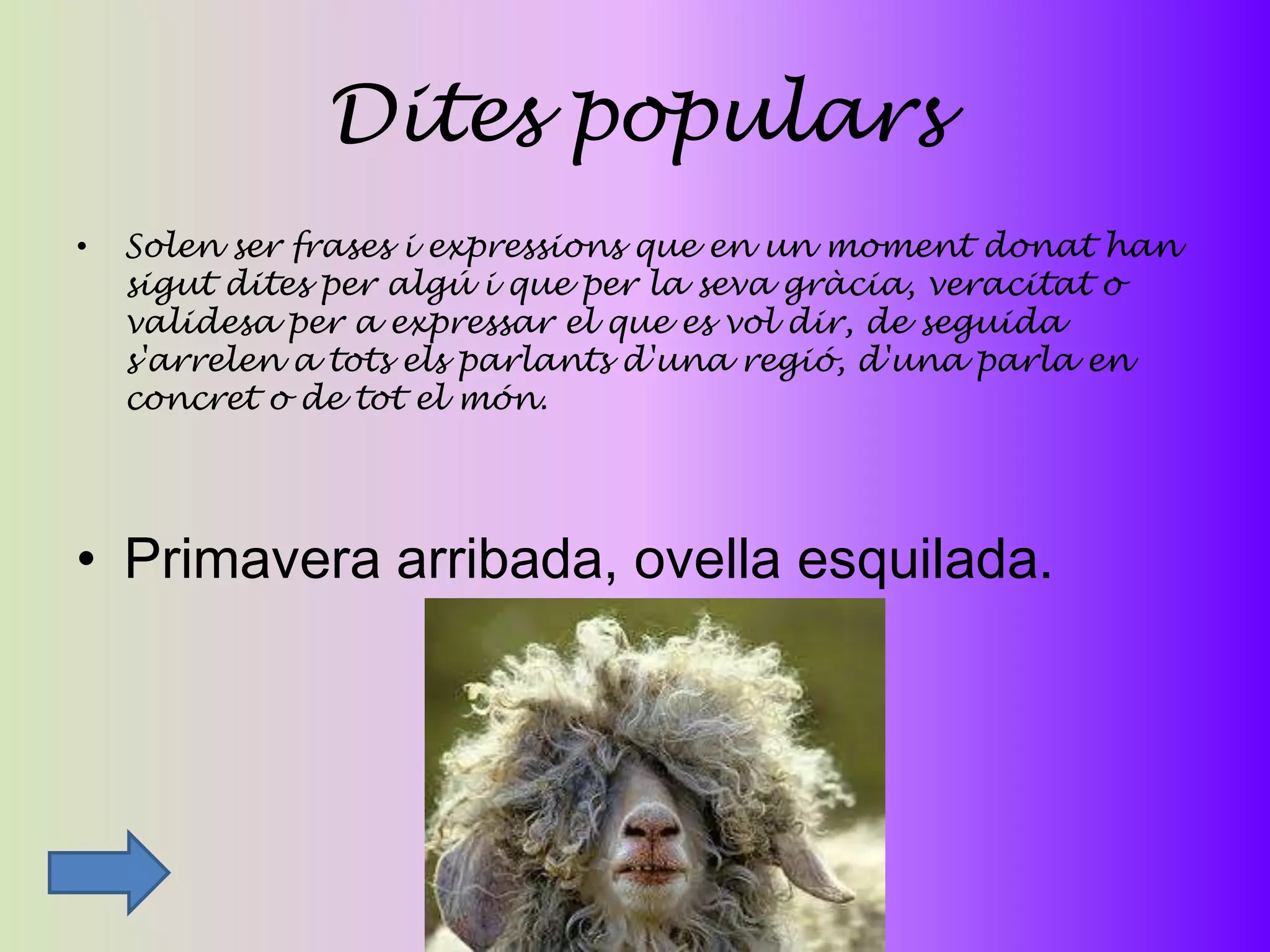 Dites populars
•   Solen ser frases i expressions que en un moment donat han
    sigut dites per algú i que per la seva gràcia, veracitat o
    validesa per a expressar el que es vol dir, de seguida
    s'arrelen a tots els parlants d'una regió, d'una parla en
    concret o de tot el món.




• Primavera arribada, ovella esquilada.
 