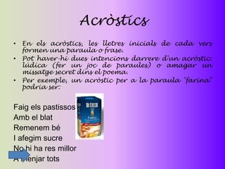 Acròstics
• En els acròstics, les lletres inicials de cada vers
  formen una paraula o frase.
• Pot haver-hi dues intencions darrere d'un acròstic:
  lúdica (fer un joc de paraules) o amagar un
  missatge secret dins el poema.
• Per exemple, un acròstic per a la paraula "farina"
  podria ser:


Faig els pastissos
Amb el blat
Remenem bé
I afegim sucre
No hi ha res millor
A menjar tots
 