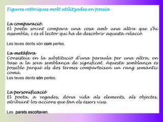 Figures retòriques molt utilitzades en poesia


La comparació.
El poeta sovint compara una cosa amb una altra que s’hi
assembla, i és el lector qui ha de descobrir aquesta relació.

Les teves dents són com perles.

La metàfora
Consisteix en la substitució d’una paraula per una altra, en
base a la seva semblança de significat. Aquesta semblança és
possible perquè els dos termes comparteixen un rang semàntic
comú.
Les teves dents són perles.


La personificació
El poeta, a vegades, dóna vida als elements, als objectes,
atribuint-los accions que fan els éssers vius.

Les parets escoltaven.
 