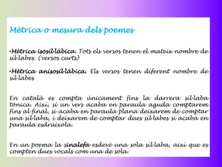 Mètrica o mesura dels poemes

•Mètrica isosil·làbica. Tots els versos tenen el mateix nombre de
síl·labes. (versos curts)

•Mètrica anisosil·làbica. Els versos tenen diferent nombre de
síl·labes


En català es compta únicament fins la darrera síl·laba
tònica. Així, si un vers acaba en paraula aguda comptarem
fins al final, si acaba en paraula plana deixarem de comptar
una síl·laba, i deixarem de comptar dues síl·labes si acaba en
paraula esdrúixola.


En un poema la sinalefa esdevé una sola síl·laba, així que es
compten dues vocals com una de sola.
 
