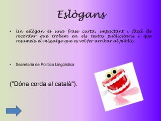 Eslògans
•   Un eslògan és una frase curta, impactant i fàcil de
    recordar que trobem en els textos publicitaris i que
    resumeix el missatge que es vol fer arribar al públic.




•   Secretaria de Política Lingüística



("Dóna corda al català").
 
