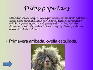 Dites populars
•   Solen ser frases i expressions que en un moment donat han
    sigut dites per algú i que per la seva gràcia, veracitat o
    validesa per a expressar el que es vol dir, de seguida
    s'arrelen a tots els parlants d'una regió, d'una parla en
    concret o de tot el món.




• Primavera arribada, ovella esquilada.
 