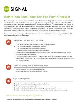 Before You Send: Your Text Pre-Flight Checklist
Text messaging is a potent and immediate form of communicating with customers, and one of the
most eﬀective tools marketers can use to get their message through, with an estimated 90% of
customers reading their text messages within 3 minutes of receipt.1 Text messages are limited to
160 characters, and you think that wouldn’t leave much room for mistakes. But think again: text
marketing’s inherent brevity makes it more prone to error, as senders mistakenly omit important
details. As phrases, links and oﬀers are shortened in the interest of space, mistakes occur.

Avoid sending text messages with critical errors and use our handy text message pre-ﬂight checklist
before sending your next campaign.

                   Before sending your text, check that...

                        Your company name is included in the body of your message
                        Your message contains a relevant call to action
                        Your message does not exceed 160 characters
                        You’ve checked for spelling and grammar mistakes
                        Any words you’ve abbreviated in the interest of space still make sense and don’t have
                        unintended alternate meanings
                        You’re promoting how to opt-out. CTIA mandates each SMS message you send contains
                        clear opt-out instructions. You can’t go wrong with “Reply STOP to opt-out.” At 21 characters,
                        it’s short and sweet.


                  If you’re sending people to a landing page...

                       Any shortened URLs are redirecting correctly
                       Outbound links land on mobile-optimized content




                  If you’re using oﬀers...

                       You’ve correctly inserted coupon codes or oﬀer links
                       Any oﬀers have an expiration date
                       You’ve included redemption information (e.g. “show to cashier.”)
                       You’ve included information for point of sale staﬀ on how to redeem if necessary



  For more resources, check out: http://www.SignalHQ.com

  1 Source: http://designtaxi.com/news/31968/Conversational-Advertising-Emergent-Trend-in-Mobile-Advertising/
 