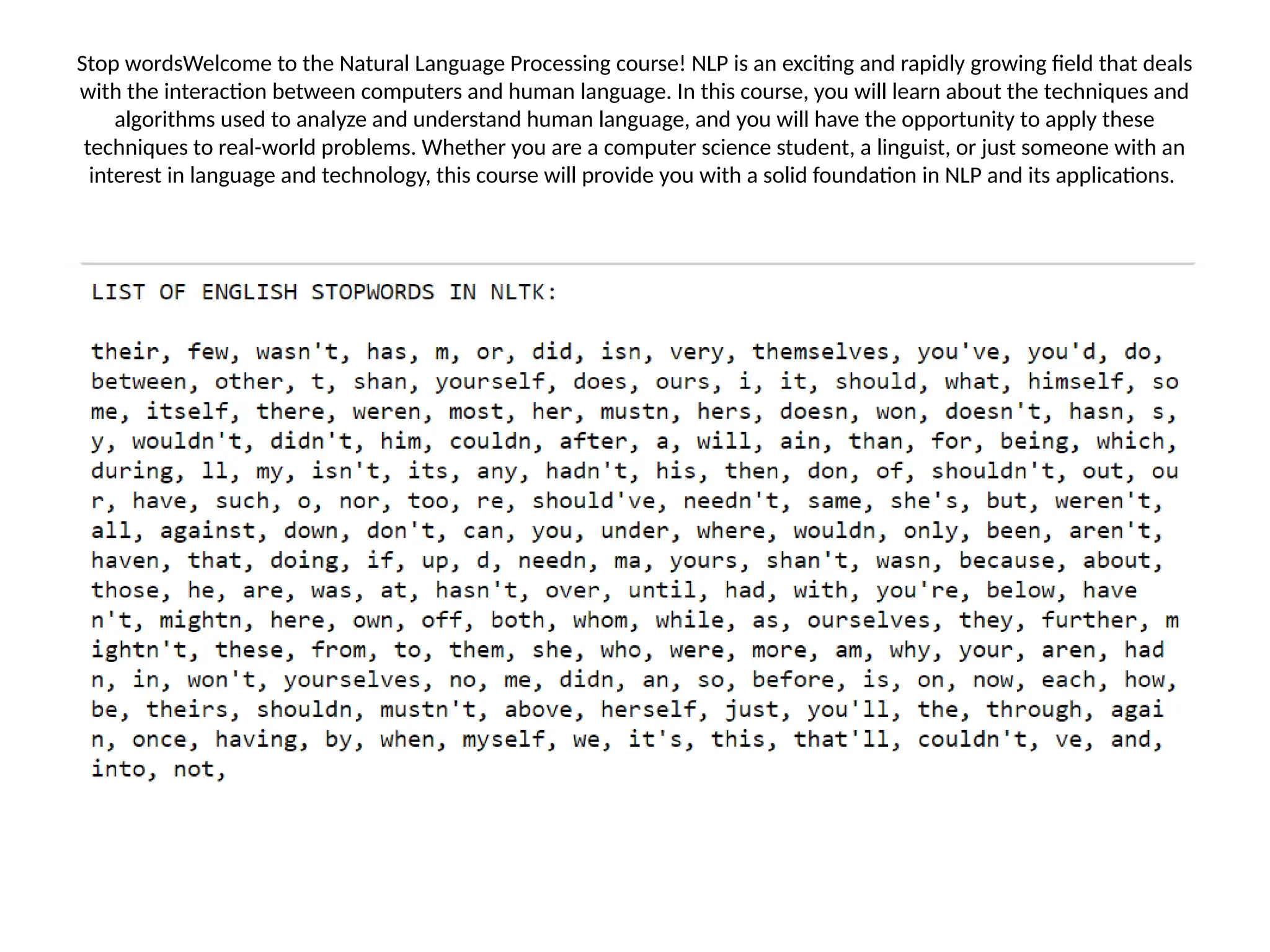 Stop wordsWelcome to the Natural Language Processing course! NLP is an exciting and rapidly growing field that deals
with the interaction between computers and human language. In this course, you will learn about the techniques and
algorithms used to analyze and understand human language, and you will have the opportunity to apply these
techniques to real-world problems. Whether you are a computer science student, a linguist, or just someone with an
interest in language and technology, this course will provide you with a solid foundation in NLP and its applications.
 