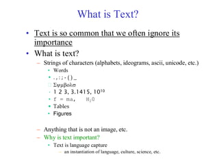 What is Text?
• Text is so common that we often ignore its
importance
• What is text?
– Strings of characters (alphabets, ideograms, ascii, unicode, etc.)
• Words
• . , : ; - ( ) _
 
• 1 2 3, 3.1415, 1010
• f = ma, H20
• Tables
• Figures
– Anything that is not an image, etc.
– Why is text important?
• Text is language capture
– an instantiation of language, culture, science, etc.
 