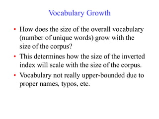 Vocabulary Growth
• How does the size of the overall vocabulary
(number of unique words) grow with the
size of the corpus?
• This determines how the size of the inverted
index will scale with the size of the corpus.
• Vocabulary not really upper-bounded due to
proper names, typos, etc.
 