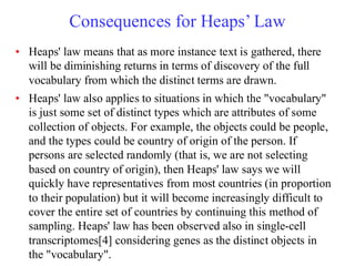 Consequences for Heaps’ Law
• Heaps' law means that as more instance text is gathered, there
will be diminishing returns in terms of discovery of the full
vocabulary from which the distinct terms are drawn.
• Heaps' law also applies to situations in which the "vocabulary"
is just some set of distinct types which are attributes of some
collection of objects. For example, the objects could be people,
and the types could be country of origin of the person. If
persons are selected randomly (that is, we are not selecting
based on country of origin), then Heaps' law says we will
quickly have representatives from most countries (in proportion
to their population) but it will become increasingly difficult to
cover the entire set of countries by continuing this method of
sampling. Heaps' law has been observed also in single-cell
transcriptomes[4] considering genes as the distinct objects in
the "vocabulary".
 