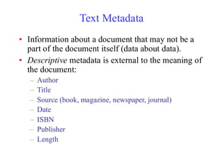 Text Metadata
• Information about a document that may not be a
part of the document itself (data about data).
• Descriptive metadata is external to the meaning of
the document:
– Author
– Title
– Source (book, magazine, newspaper, journal)
– Date
– ISBN
– Publisher
– Length
 