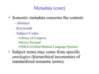 Metadata (cont)
• Semantic metadata concerns the content:
– Abstract
– Keywords
– Subject Codes
•Library of Congress
•Dewey Decimal
•UMLS (Unified Medical Language System)
• Subject terms may come from specific
ontologies (hierarchical taxonomies of
standardized semantic terms).
 