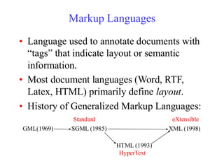 Markup Languages
• Language used to annotate documents with
“tags” that indicate layout or semantic
information.
• Most document languages (Word, RTF,
Latex, HTML) primarily define layout.
• History of Generalized Markup Languages:
GML(1969) SGML (1985)
HTML (1993)
XML (1998)
Standard
HyperText
eXtensible
 