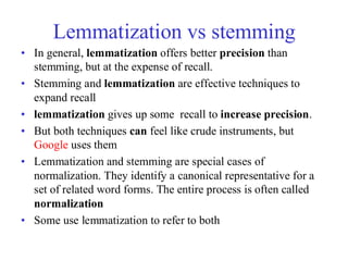 Lemmatization vs stemming
• In general, lemmatization offers better precision than
stemming, but at the expense of recall.
• Stemming and lemmatization are effective techniques to
expand recall
• lemmatization gives up some recall to increase precision.
• But both techniques can feel like crude instruments, but
Google uses them
• Lemmatization and stemming are special cases of
normalization. They identify a canonical representative for a
set of related word forms. The entire process is often called
normalization
• Some use lemmatization to refer to both
 