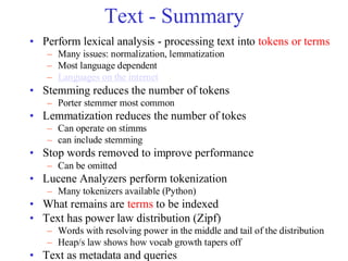 Text - Summary
• Perform lexical analysis - processing text into tokens or terms
– Many issues: normalization, lemmatization
– Most language dependent
– Languages on the internet
• Stemming reduces the number of tokens
– Porter stemmer most common
• Lemmatization reduces the number of tokes
– Can operate on stimms
– can include stemming
• Stop words removed to improve performance
– Can be omitted
• Lucene Analyzers perform tokenization
– Many tokenizers available (Python)
• What remains are terms to be indexed
• Text has power law distribution (Zipf)
– Words with resolving power in the middle and tail of the distribution
– Heap/s law shows how vocab growth tapers off
• Text as metadata and queries
 