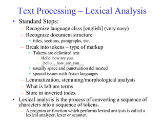 Text Processing – Lexical Analysis
• Standard Steps:
– Recognize language class [english] (very easy)
– Recognize document structure
• titles, sections, paragraphs, etc.
– Break into tokens – type of markup
• Tokens are delimited text
– Hello, how are you.
– _hello_,_how_are_you_._
• usually space and punctuation delineated
• special issues with Asian languages
– Lemmatization, stemming/morphological analysis
– What is left are terms
– Store in inverted index
• Lexical analysis is the process of converting a sequence of
characters into a sequence of tokens.
– A program or function which performs lexical analysis is called a
lexical analyzer, lexer or scanner.
 