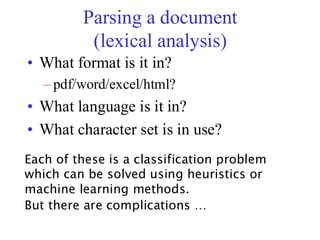 Parsing a document
(lexical analysis)
• What format is it in?
– pdf/word/excel/html?
• What language is it in?
• What character set is in use?
Each of these is a classification problem
which can be solved using heuristics or
machine learning methods.
But there are complications …
 