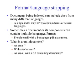 Format/language stripping
• Documents being indexed can include docs from
many different languages
– A single index may have to contain terms of several
languages.
• Sometimes a document or its components can
contain multiple languages/formats
– French email with a Portuguese pdf attachment.
• What is a unit document?
– An email?
– With attachments?
– An email with a zip containing documents?
 